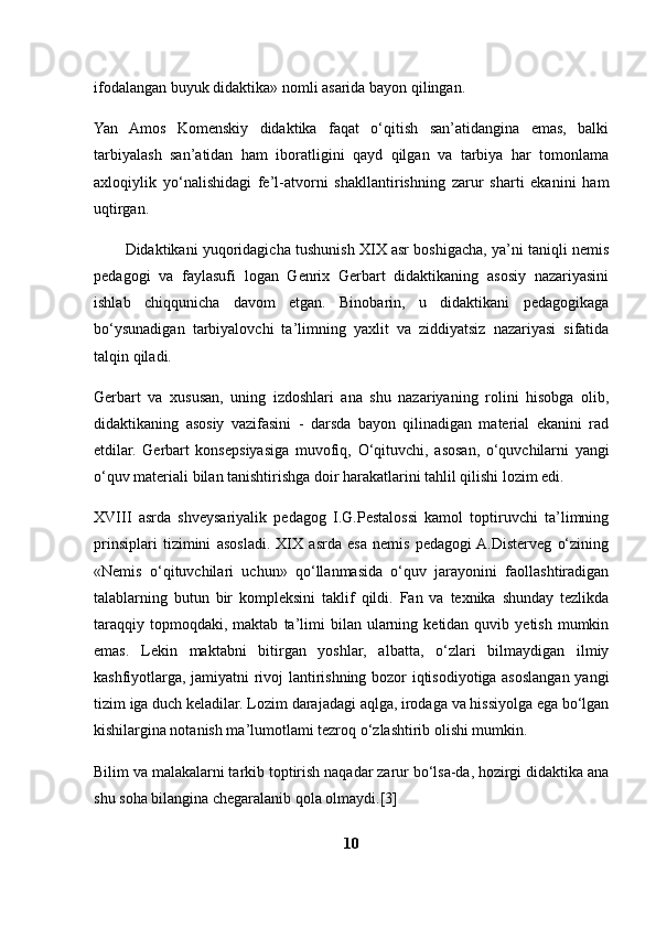 ifodalangan buyuk didaktika» nomli asarida bayon qilingan.
Yan   Amos   Komenskiy   didaktika   faqat   o‘qitish   san’atidangina   emas,   balki
tarbiyalash   san’atidan   ham   iboratligini   qayd   qilgan   va   tarbiya   har   tomonlama
axloqiylik   yo‘nalishidagi   fe’l-atvorni   shakllantirishning   zarur   sharti   ekanini   ham
uqtirgan.
Didaktikani yuqoridagicha tushunish XIX asr boshigacha, ya’ni taniqli nemis
pedagogi   va   faylasufi   logan   Genrix   Gerbart   didaktikaning   asosiy   nazariyasini
ishlab   chiqqunicha   davom   etgan.   Binobarin,   u   didaktikani   pedagogikaga
bo‘ysunadigan   tarbiyalovchi   ta’limning   yaxlit   va   ziddiyatsiz   nazariyasi   sifatida
talqin qiladi.
Gerbart   va   xususan,   uning   izdoshlari   ana   shu   nazariyaning   rolini   hisobga   olib,
didaktikaning   asosiy   vazifasini   -   darsda   bayon   qilinadigan   material   ekanini   rad
etdilar.   Gerbart   konsepsiyasiga   muvofiq,   O‘ qituvchi,   asosan,   o‘quvchilarni   yangi
o‘quv materiali bilan tanishtirishga doir harakatlarini tahlil qilishi lozim edi.
XVIII   asrda   shveysariyalik   pedagog   I.G.Pestalossi   kamol   toptiruvchi   ta’limning
prinsiplari   tizimini   asosladi.   XIX   asrda   esa   nemis   pedagogi  A.Disterveg   o‘zining
«Nemis   o‘qituvchilari   uchun»   qo‘llanmasida   o‘quv   jarayonini   faollashtiradigan
talablarning   butun   bir   kompleksini   taklif   qildi.   Fan   va   texnika   shunday   tezlikda
taraqqiy   topmoqdaki,  maktab   ta’limi   bilan  ularning  ketidan  quvib  yetish  mumkin
emas.   Lekin   maktabni   bitirgan   yoshlar,   albatta,   o‘zlari   bilmaydigan   ilmiy
kashfiyotlarga, jamiyatni rivoj lantirishning bozor iqtisodiyotiga asoslangan yangi
tizim iga duch keladilar. Lozim darajadagi aqlga, irodaga va hissiyolga ega bo‘lgan
kishilargina notanish ma’lumotlami tezroq o‘zlashtirib olishi mumkin.
Bilim va malakalarni tarkib toptirish naqadar zarur bo‘lsa-da, hozirgi didaktika ana
shu soha bilangina chegaralanib qola olmaydi.[3]
10 