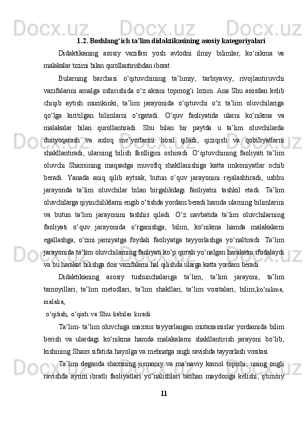 1.2. Boshlang‘ich ta’lim didaktikasining asosiy kategoriyalari
Didaktikaning   asosiy   vazifasi   yosh   avlodni   ilmiy   bilimlar,   ko‘nikma   va
malakalar   tizimi   bilan   qurollantirishdan   iborat.
Bularning   barchasi   o‘qituvchining   ta’limiy,   tarbiyaviy,   rivojlantiruvchi
vazifalarini  amalga oshirishida o‘z aksini  topmog‘i   lozim.   Ana   Shu   asosdan   kelib
chiqib   aytish   mumkinki,   ta’lim   jarayonida   o‘qituvchi   o‘z   ta’lim   oluvchilariga
qo‘lga   kiritilgan   bilimlarni   o‘rgatadi.   O‘quv   faoliyatida   ularni   ko‘nikma   va
malakalar   bilan   qurollantiradi.   Shu   bilan   bir   paytda   u   ta’lim   oluvchilarda
dunyoqarash   va   axloq   me’yorlarini   hosil   qiladi,   qiziqish   va   qobiliyatlarni
shakllantiradi,   ularning   bilish   faolligini   oshiradi.   O‘qituvchining   faoliyati   ta’lim
oluvchi   Shaxsining   maqsadga   muvofiq   shakllanishiga   katta   imkoniyatlar   ochib
beradi.   Yanada   aniq   qilib   aytsak,   butun   o‘quv   jarayonini   rejalashtiradi,   ushbu
jarayonda   ta’lim   oluvchilar   bilan   birgalikdagi   faoliyatni   tashkil   etadi.   Ta’lim
oluvchilarga qiyinchiliklarni engib o‘tishda  yordam beradi hamda   ularning   bilimlarini
va   butun   ta’lim   jarayonini   tashhis   qiladi.   O‘z   navbatida   ta’lim   oluvchilarning
faoliyati   o‘quv   jarayonida   o‘rganishga,   bilim,   ko‘nikma   hamda   malakalarni
egallashga,   o‘zini   jamiyatga   foydali   faoliyatga   tayyorlashga   yo‘naltiradi.   Ta’lim
jarayonida   ta’lim   oluvchilarning   faoliyati   ko‘p   qirrali   yo‘nalgan   harakatni   ifodalaydi
va   bu   harakat   bilishga   doir   vazifalarni   hal   qilishda   ularga   katta   yordam   beradi.
Didaktikaning   asosiy   tushunchalariga   ta’lim,   ta’lim   jarayoni,   ta’lim
tamoyillari,   ta’lim   metodlari,   ta’lim   shakllari,   ta’lim   vositalari,   bilim,ko‘nikma,	
malaka,
 o‘qitish,	 o‘qish	 va	 Shu	 kabilar	 kiradi.
Ta’lim-   ta’lim   oluvchiga   maxsus   tayyorlangan   mutaxassislar   yordamida   bilim
berish   va   ulardagi   ko‘nikma   hamda   malakalarni   shakllantirish   jarayoni   bo‘lib,
kishining   Shaxs   sifatida   hayolga va   mehnatga   ongli   ravishda   tayyorlash   vositasi.
Ta’lim   deganda   shaxsning   jismoniy   va   ma’naviy   kamol   topishi,   uning   ongli
ravishda   ayrim   ibratli   faoliyatlari   yo‘nalishlari   tarihan   maydonga   kelishi,   ijtimoiy
11 