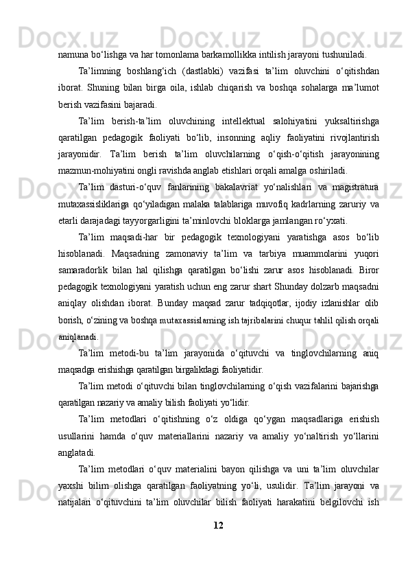 namuna   bo‘lishga   va   har   tomonlama   barkamollikka   intilish   jarayoni   tushuniladi.
Ta’limning   boshlang‘ich   (dastlabki)   vazifasi   ta’lim   oluvchini   o‘qitishdan
iborat.   Shuning   bilan   birga   oila,   ishlab   chiqarish   va   boshqa   sohalarga   ma’lumot
berish   vazifasini   bajaradi.
Ta’lim   berish-ta’lim   oluvchining   intellektual   salohiyatini   yuksaltirishga
qaratilgan   pedagogik   faoliyati   bo‘lib,   insonning   aqliy   faoliyatini   rivojlantirish
jarayonidir.   Ta’lim   berish   ta’lim   oluvchilarning   o‘qish-o‘qitish   jarayonining
mazmun-mohiyatini ongli ravishda anglab   etishlari   orqali   amalga   oshiriladi.
Ta’lim   dasturi-o‘quv   fanlarining   bakalavriat   yo‘nalishlari   va   magistratura
mutaxassisliklariga   qo‘yiladigan   malaka   talablariga   muvofiq   kadrlarning   zaruriy   va
etarli darajadagi tayyorgarligini ta’minlovchi   bloklarga   jamlangan   ro‘yxati.
Ta’lim   maqsadi-har   bir   pedagogik   texnologiyani   yaratishga   asos   bo‘lib
hisoblanadi.   Maqsadning   zamonaviy   ta’lim   va   tarbiya   muammolarini   yuqori
samaradorlik   bilan   hal   qilishga   qaratilgan   bo‘lishi   zarur   asos   hisoblanadi.   Biror
pedagogik   texnologiyani   yaratish   uchun   eng   zarur shart Shunday dolzarb maqsadni
aniqlay   olishdan   iborat.   Bunday   maqsad   zarur   tadqiqotlar,   ijodiy   izlanishlar   olib
borish,   o‘zining   va   boshqa  mutaxassislarning	 ish	 tajribalarini	 chuqur	 tahlil	 qilish	 orqali	
aniqlanadi.
Ta’lim   metodi-bu   ta’lim   jarayonida   o‘qituvchi   va   tinglovchilarning   aniq
maqsadga   erishishga   qaratilgan   birgalikdagi   faoliyatidir.
Ta’lim  metodi o‘qituvchi bilan tinglovchilarning   o‘qish  vazifalarini   bajarishga
qaratilgan   nazariy   va   amaliy   bilish   faoliyati   yo‘lidir.
Ta’lim   metodlari   o‘qitishning   o‘z   oldiga   qo‘ygan   maqsadlariga   erishish
usullarini   hamda   o‘quv   materiallarini   nazariy   va   amaliy   yo‘naltirish   yo‘llarini
anglatadi.
Ta’lim   metodlari   o‘quv   materialini   bayon   qilishga   va   uni   ta’lim   oluvchilar
yaxshi   bilim   olishga   qaratilgan   faoliyatning   yo‘li,   usulidir.   Ta’lim   jarayoni   va
natijalari   o‘qituvchini   ta’lim   oluvchilar   bilish   faoliyati   harakatini   belgilovchi   ish
12 