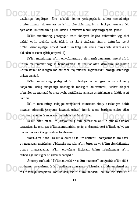 usullariga   bog‘liqdir.   Shu   sababli   doimo   pedagogikada   ta’lim   metodlariga
o‘qituvchining   ish   usullari   va   ta’lim   oluvchilarning   bilish   faoliyati   usullari   deb
qaraladiki,   bu   usullarning   har   ikkalasi   o‘quv   vazifalarini   bajarishga   qaratilgandir.
Ta’lim   monitoringi-pedagogik   tizim   faoliyati   haqida   axborotlar   yig‘ishni
tashkil   etish,   saqlash,   qayta   ishlash   va   ularni   sinflarga   ajratish   tizimidan   iborat
bo‘lib,   kuzatilayotgan   ob’ekt   holatini   va   kelgusida   uning   rivojlanishi   dinamikasini
oldindan   bashorat   qilish   jarayoni.[4]
Ta’lim monitoringi ta’lim oluvchilarning o‘zlashtirish  darajasini   nazorat qilish
uchun   ma’lumotlar   yig‘ish   texnologiyasi,   ta’lim   natijalari   darajasini   taqqoslash
uchun   kerak   bo‘ladigan   ma’lumotlar   majmuasini   tayyorlashdni   amalga   oshirishga
imkon   yaratadi.
Ta’lim   monitoringi   pedagogik   tizim   faoliyatidan   olingan   daliliy   xulosaviy
natijalarni   uning   maqsadiga   nechog‘lik   mosligini   ko‘rsatuvchi,   tezkor   aloqani
ta’minlovchi mustaqil boshqaruvchi  vazifalarini amalga  oshirishning   didaktik   asosi
hamdir.
Ta’lim   monitoringi   tadqiqot   natijalarini   muntazam   ilmiy   asoslangan   holda
kuzatish   (dinamik   jarayonni   kuzatish   uchun)   hamda   ularni   berilgan   etolon   bilan
qiyoslash   jarayonida   muntazam   ravishda   rivojlanib   boradi.
Ta’lim   sifati-bu   ta’lim   jarayonining   turli   qatnashchilarini   o‘quv   muassasasi
tomonidan   ko‘rsatilgan   ta’lim   xizmatlaridan   qoniqish   darajasi,   yoki   ta’limda   qo‘yilgan
maqsad   va   vazifalarga   erishganlik   darajasi.
Maxsus   ma’noda “Ta’lim oluvchi ↔ ta’lim beruvchi” darajasida   ta’lim   sifati-
bu   muntazam   ravishdagi   o‘lchamlar   asosida   ta’lim   beruvchi   va   ta’lim   oluvchilarning
o‘zaro   munosabatini,   ta’lim   oluvchilar   faoliyati,   ta’lim   natijalarining   ta’lim
tarbiyasiga   mosligini   belgilovchi   darajadir.
Umumiy ma’noda “Ta’lim oluvchi  ↔ ta’lim muassasi” darajasida   ta’lim sifati-
bu   tizimli   va   kvalimetrik   ko‘rinishlarda   muntazam   o‘lchamlar   asosida   aniqlanadigan
ta’lim-tarbiya   natijalarini   moslik   darajasidir.Ta’lim   standarti-   bu   standart   tekshirish
13 