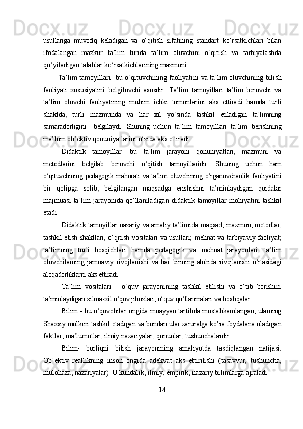 usullariga   muvofiq   keladigan   va   o‘qitish   sifatining   standart   ko‘rsatkichlari   bilan
ifodalangan   mazkur   ta’lim   turida   ta’lim   oluvchini   o‘qitish   va   tarbiyalashda
qo‘yiladigan   talablar   ko‘rsatkichlarining   mazmuni.
Ta’lim   tamoyillari-   bu   o‘qituvchining   faoliyatini   va   ta’lim   oluvchining bilish
faoliyati   xususiyatini   belgilovchi   asosdir.   Ta’lim   tamoyillari   ta’lim   beruvchi   va
ta’lim   oluvchi   faoliyatining   muhim   ichki   tomonlarini   aks   ettiradi   hamda   turli
shaklda,   turli   mazmunda   va   har   xil   yo‘sinda   tashkil   etiladigan   ta’limning
samaradorligini     belgilaydi.   Shuning   uchun   ta’lim   tamoyillari   ta’lim   berishning
ma’lum   ob’ektiv   qonuniyatlarini   o‘zida   aks   ettiradi.
Didaktik   tamoyillar-   bu   ta’lim   jarayoni   qonuniyatlari,   mazmuni   va
metodlarini   belgilab   beruvchi   o‘qitish   tamoyillaridir.   Shuning   uchun   ham
o‘qituvchining pedagogik mahorati   va ta’lim oluvchining o‘rganuvchanlik   faoliyatini
bir   qolipga   solib,   belgilangan   maqsadga   erishishni   ta’minlaydigan   qoidalar
majmuasi   ta’lim  jarayonida   qo‘llaniladigan   didaktik   tamoyillar   mohiyatini   tashkil
etadi.
Didaktik tamoyillar nazariy va amaliy ta’limida   maqsad, mazmun,   metodlar,
tashkil   etish   shakllari,   o‘qitish   vositalari   va   usullari;   mehnat   va   tarbiyaviy faoliyat;
ta’limning   turli   bosqichlari   hamda   pedagogik   va   mehnat   jarayonlari;   ta’lim
oluvchilarning   jamoaviy   rivojlanishi   va   har   birining   alohida   rivojlanishi   o‘rtasidagi
aloqadorliklarni   aks   ettiradi.
Ta’lim   vositalari   -   o‘quv   jarayonining   tashkil   etilishi   va   o‘tib   borishini
ta’minlaydigan   xilma-xil   o‘quv   jihozlari,   o‘quv   qo‘llanmalari   va   boshqalar.
Bilim   -   bu   o‘quvchilar   ongida   muayyan   tartibda   mustahkamlangan,   ularning
Shaxsiy   mulkini   tashkil   etadigan   va   bundan   ular   zaruratga   ko‘ra   foydalana oladigan
faktlar, ma’lumotlar, ilmiy nazariyalar, qonunlar,   tushunchalardir.
Bilim-   borliqni   bilish   jarayonining   amaliyotda   tasdiqlangan   natijasi.
Ob’ektiv   reallikning   inson   ongida   adekvat   aks   ettirilishi   (tasavvur,   tushuncha,
mulohaza,   nazariyalar).   U   kundalik,   ilmiy,   empirik,   nazariy   bilimlarga   ajraladi.
14 