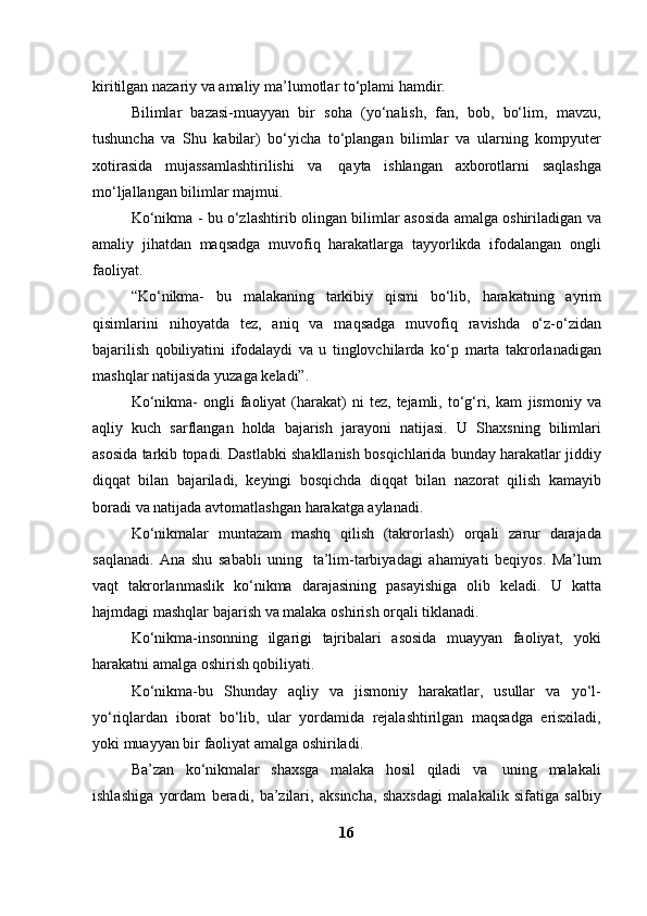 kiritilgan nazariy va   amaliy   ma’lumotlar   to‘plami   hamdir.
Bilimlar   bazasi-muayyan   bir   soha   (yo‘nalish,   fan,   bob,   bo‘lim,   mavzu,
tushuncha   va   Shu   kabilar)   bo‘yicha   to‘plangan   bilimlar   va   ularning   kompyuter
xotirasida   mujassamlashtirilishi   va   qayta   ishlangan   axborotlarni   saqlashga
mo‘ljallangan   bilimlar majmui.
Ko‘nikma   -   bu   o‘zlashtirib   olingan   bilimlar   asosida   amalga   oshiriladigan   va
amaliy   jihatdan   maqsadga   muvofiq   harakatlarga   tayyorlikda   ifodalangan   ongli
faoliyat.
“Ko‘nikma-   bu   malakaning   tarkibiy   qismi   bo‘lib,   harakatning   ayrim
qisimlarini   nihoyatda   tez,   aniq   va   maqsadga   muvofiq   ravishda   o‘z-o‘zidan
bajarilish   qobiliyatini   ifodalaydi   va   u   tinglovchilarda   ko‘p   marta   takrorlanadigan
mashqlar   natijasida   yuzaga   keladi”.
Ko‘nikma-  ongli   faoliyat   (harakat)   ni   tez,  tejamli,  to‘g‘ri,  kam   jismoniy  va
aqliy   kuch   sarflangan   holda   bajarish   jarayoni   natijasi.   U   Shaxsning   bilimlari
asosida   tarkib   topadi.   Dastlabki   shakllanish   bosqichlarida bunday harakatlar jiddiy
diqqat   bilan   bajariladi,   keyingi   bosqichda   diqqat   bilan   nazorat   qilish   kamayib
boradi   va   natijada   avtomatlashgan   harakatga   aylanadi.
Ko‘nikmalar   muntazam   mashq   qilish   (takrorlash)   orqali   zarur   darajada
saqlanadi.   Ana   shu   sababli   uning   ta’lim-tarbiyadagi   ahamiyati   beqiyos.   Ma’lum
vaqt   takrorlanmaslik   ko‘nikma   darajasining   pasayishiga   olib   keladi.   U   katta
hajmdagi   mashqlar   bajarish   va   malaka   oshirish   orqali   tiklanadi.
Ko‘nikma-insonning   ilgarigi   tajribalari   asosida   muayyan   faoliyat,   yoki
harakatni   amalga   oshirish qobiliyati.
Ko‘nikma-bu   Shunday   aqliy   va   jismoniy   harakatlar,   usullar   va   yo‘l-
yo‘riqlardan   iborat   bo‘lib,   ular   yordamida   rejalashtirilgan   maqsadga   erisxiladi,
yoki   muayyan bir   faoliyat   amalga   oshiriladi.
Ba’zan   ko‘nikmalar   shaxsga   malaka   hosil   qiladi   va   uning   malakali
ishlashiga   yordam   beradi,   ba’zilari,   aksincha,   shaxsdagi   malakalik   sifatiga   salbiy
16 