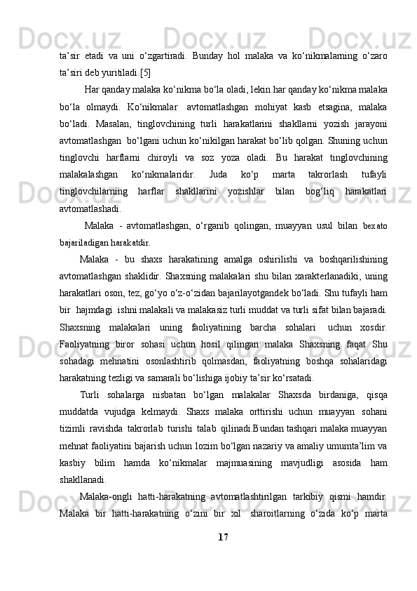 ta’sir   etadi   va   uni   o‘zgartiradi.   Bunday   hol   malaka   va   ko‘nikmalarning   o‘zaro
ta’siri   deb   yuritiladi.[5]
Har   qanday   malaka   ko‘nikma   bo‘la   oladi,   lekin   har   qanday   ko‘nikma   malaka
bo‘la   olmaydi.   Ko‘nikmalar   avtomatlashgan   mohiyat   kasb   etsagina,   malaka
bo‘ladi.   Masalan,   tinglovchining   turli   harakatlarini   shakllarni   yozish   jarayoni
avtomatlashgan   bo‘lgani   uchun ko‘nikilgan harakat bo‘lib qolgan. Shuning uchun
tinglovchi   harflarni   chiroyli   va   soz   yoza   oladi.   Bu   harakat   tinglovchining
malakalashgan   ko‘nikmalaridir.   Juda   ko‘p   marta   takrorlash   tufayli
tinglovchilarning   harflar   shakllarini   yozishlar   bilan   bog‘liq   harakatlari
avtomatlashadi.
Malaka   -   avtomatlashgan,   o‘rganib   qolingan,   muayyan   usul   bilan  bexato	
bajariladigan	 harakatdir.
Malaka   -   bu   shaxs   harakatining   amalga   oshirilishi   va   boshqarilishining
avtomatlashgan   shaklidir.   Shaxsning   malakalari   shu   bilan   xarakterlanadiki,   uning
harakatlari oson, tez, go‘yo o‘z-o‘zidan   bajarilayotgandek   bo‘ladi.   Shu   tufayli   ham
bir   hajmdagi   ishni   malakali   va   malakasiz   turli   muddat   va   turli   sifat   bilan   bajaradi.
Shaxsning   malakalari   uning   faoliyatining   barcha   sohalari   uchun   xosdir.
Faoliyatning   biror   sohasi   uchun   hosil   qilingan   malaka   Shaxsning   faqat   Shu
sohadagi   mehnatini   osonlashtirib   qolmasdan,   faoliyatning   boshqa   sohalaridagi
harakatning   tezligi   va   samarali   bo‘lishiga   ijobiy   ta’sir   ko‘rsatadi.
Turli   sohalarga   nisbatan   bo‘lgan   malakalar   Shaxsda   birdaniga,   qisqa
muddatda   vujudga   kelmaydi.   Shaxs   malaka   orttirishi   uchun   muayyan   sohani
tizimli   ravishda   takrorlab   turishi   talab   qilinadi.Bundan tashqari malaka muayyan
mehnat faoliyatini bajarish uchun   lozim bo‘lgan nazariy va amaliy umumta’lim va
kasbiy   bilim   hamda   ko‘nikmalar   majmuasining   mavjudligi   asosida   ham
shakllanadi.
Malaka-ongli   hatti-harakatning   avtomatlashtirilgan   tarkibiy   qismi   hamdir.
Malaka   bir   hatti-harakatning   o‘zini   bir   xil   sharoitlarning   o‘zida   ko‘p   marta
17 