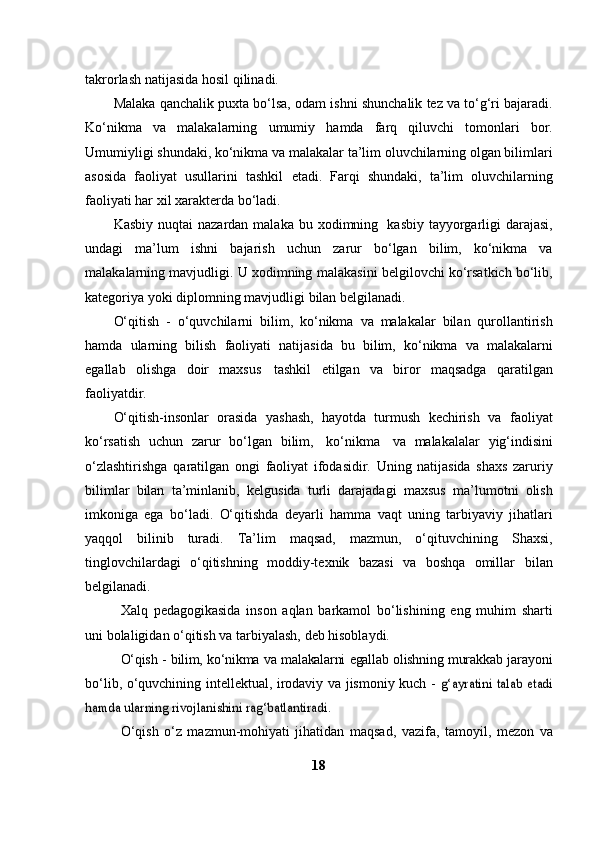 takrorlash   natijasida   hosil qilinadi.
Malaka   qanchalik   puxta   bo‘lsa,   odam   ishni   shunchalik   tez   va   to‘g‘ri   bajaradi.
Ko‘nikma   va   malakalarning   umumiy   hamda   farq   qiluvchi   tomonlari   bor.
Umumiyligi shundaki, ko‘nikma va malakalar   ta’lim oluvchilarning olgan bilimlari
asosida   faoliyat   usullarini   tashkil   etadi.   Farqi   shundaki,   ta’lim   oluvchilarning
faoliyati har xil xarakterda   bo‘ladi.
Kasbiy   nuqtai   nazardan   malaka   bu   xodimning   kasbiy   tayyorgarligi   darajasi,
undagi   ma’lum   ishni   bajarish   uchun   zarur   bo‘lgan   bilim,   ko‘nikma   va
malakalarning mavjudligi. U xodimning   malakasini belgilovchi ko‘rsatkich bo‘lib,
kategoriya yoki diplomning   mavjudligi   bilan   belgilanadi.
O‘qitish   -   o‘quvchilarni   bilim,   ko‘nikma   va   malakalar   bilan   qurollantirish
hamda   ularning   bilish   faoliyati   natijasida   bu   bilim,   ko‘nikma   va   malakalarni
egallab   olishga   doir   maxsus   tashkil   etilgan   va   biror   maqsadga   qaratilgan
faoliyatdir.
O‘qitish-insonlar   orasida   yashash,   hayotda   turmush   kechirish   va   faoliyat
ko‘rsatish   uchun   zarur   bo‘lgan   bilim,   ko‘nikma   va   malakalalar   yig‘indisini
o‘zlashtirishga   qaratilgan   ongi   faoliyat   ifodasidir.   Uning   natijasida   shaxs   zaruriy
bilimlar   bilan   ta’minlanib,   kelgusida   turli   darajadagi   maxsus   ma’lumotni   olish
imkoniga   ega   bo‘ladi.   O‘qitishda   deyarli   hamma   vaqt   uning   tarbiyaviy   jihatlari
yaqqol   bilinib   turadi.   Ta’lim   maqsad,   mazmun,   o‘qituvchining   Shaxsi,
tinglovchilardagi   o‘qitishning   moddiy-texnik   bazasi   va   boshqa   omillar   bilan
belgilanadi.
Xalq   pedagogikasida   inson   aqlan   barkamol   bo‘lishining   eng   muhim   sharti
uni   bolaligidan   o‘qitish   va   tarbiyalash,   deb   hisoblaydi.
O‘qish   -   bilim,   ko‘nikma   va   malakalarni   egallab   olishning   murakkab   jarayoni
bo‘lib, o‘quvchining intellektual, irodaviy va jismoniy kuch -  g‘ayratini	 talab	 etadi	
hamda	 ularning	 rivojlanishini	 rag‘batlantiradi.
O‘qish   o‘z   mazmun-mohiyati   jihatidan   maqsad,   vazifa,   tamoyil,   mezon   va
18 