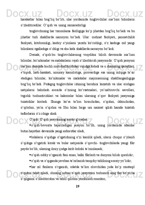 harakatlar   bilan   bog‘liq   bo‘lib,   ular   yordamida   tinglovchilar   ma’lum   bilimlarni
o‘zlashtiradilar.   O‘qish   va   uning   samaradorligi
tinglovchining   har   tomonlama   faolligiga   ko‘p   jihatdan   bog‘liq   bo‘ladi   va   bu
jihatlar   turli   shakllarda   namoyon   bo‘ladi.   Ular:   mehnat   faoliyati,   jamoatchilik
faoliyati,   kitobxonligi,   kasbiy   o‘yinlarni   yaxshi   ko‘rishligi,   o‘z   kasbiga   oid   yangi
bilimlarni   egallashga   o‘chligi   va   shu   kabi   shakllarda   namoyon   bo‘ladi.
Demak,   o‘qish-bu   tinglovchilarning   voqelikni   bilish   davomida   ma’lum
bilimlar,   ko‘nikmalar   va   malakalarni   rejali   o‘zlashtirish   jarayonidir.  O‘qish jarayoni
ma’lum darajada kuchli motivlashtirishdan   vujudga   keladi   va   u   shaxsning   qarashlari,
e’tiqodi,   hatti-harakati,   umumiy   kamolotiga,   pirovardiga   esa   uning   xulqiga   ta’sir
etadigan   bilimlar,   ko‘nikmalar   va   malakalar   majmuasining   shakllanganligiga
bog‘liq   bo‘ladi.   Pedagog   tinglovchilar   ishining   borishini   kuzatish   va   ular   erishgan
natijalarni   baholash   asosida   o‘zining   ko‘rsatmalari,   yo‘naltiruvchi   savollari,
tegishli   tushuntirishlari   va   hakozolar   bilan   ularning   o‘quv   faoliyati   jarayoniga
tuzatishlar   kiritadi.   Shunga   ko‘ra   ta’lim   birinchidan,   o‘qishni,   ikkinchidan,
o‘qitishni,   ya’ni   o‘qishni   va   Shu   bilan   birga   uni   nazorat   qilish   hamda   tuzatish
tadbirlarini   o‘z   ichiga   oladi.
O‘qish.   O‘qish   jarayonining   asosiy   g‘oyalari:
 o‘qish-bevosita   bajariladigan   jarayon   bo‘lib,   uning   yordamida   odamlar
butun   hayotlari   davomida   yangi   axborotlar   oladi;
 bolalarni   o‘qishga   o‘rgatishning   o‘zi   kamlik   qiladi,   ularni   chuqur   o‘ylanib
o‘qishga   o‘rgatish   kerak   va   bular   natijasida   o‘quvchi-   tinglovchilarda   yangi   fikr
paydo   bo‘lib,   ularning   ilmiy   ijodga   kirib   kelishi   ta’minlanadi;
 o‘qish   oddiy   o‘rganish   fani   emas,   balki   fikrlash   va   dunyoni   bilish   qurolidir;
 o‘qish   va   o‘qiganda   javoban   ta’sirlanish   tanqidiy   tahlilning   asosiy   yo‘lidir;
 har   xil   fanlarni   o‘rganish,   odatda   ta’lim   oluvchidan   juda   ko‘p   mustaqil
o‘qishni   talab   qiladi,   shuning   uchun   o‘qish   jarayonini   tushunish   aniq fan   bo‘yicha
o‘qilganni o‘zlashtirishni va tahlil qilishni yaxshilash   mumkin;
19 