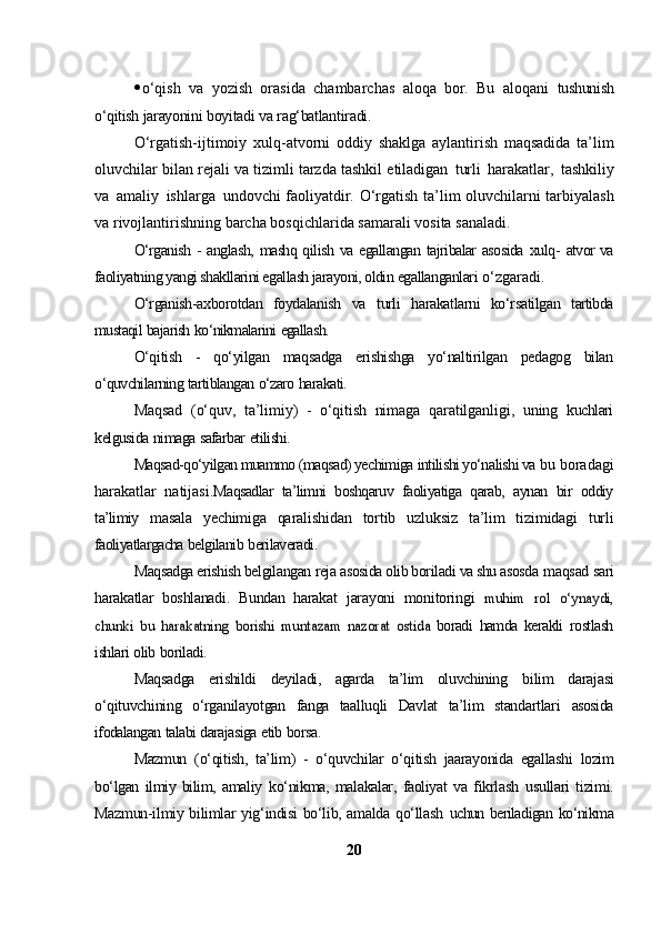  o‘qish   va   yozish   orasida   chambarchas   aloqa   bor.   Bu   aloqani   tushunish
o‘qitish   jarayonini   boyitadi   va   rag‘batlantiradi.
O‘rgatish-ijtimoiy   xulq-atvorni   oddiy   shaklga   aylantirish   maqsadida   ta’lim
oluvchilar   bilan   rejali   va   tizimli   tarzda   tashkil   etiladigan   turli   harakatlar,   tashkiliy
va   amaliy   ishlarga   undovchi faoliyatdir.   O‘rgatish   ta’lim   oluvchilarni   tarbiyalash
va   rivojlantirishning   barcha   bosqichlarida   samarali   vosita   sanaladi.
O‘rganish   -   anglash,   mashq   qilish   va   egallangan   tajribalar   asosida   xulq-   atvor va
faoliyatning yangi shakllarini egallash jarayoni, oldin  egallanganlari   o‘zgaradi.
O‘rganish-axborotdan   foydalanish   va   turli   harakatlarni   ko‘rsatilgan   tartibda
mustaqil   bajarish   ko‘nikmalarini   egallash.
O‘qitish   -   qo‘yilgan   maqsadga   erishishga   yo‘naltirilgan   pedagog   bilan
o‘quvchilarning   tartiblangan   o‘zaro   harakati.
Maqsad   (o‘quv,   ta’limiy)   -   o‘qitish   nimaga   qaratilganligi,   uning   kuchlari
kelgusida   nimaga   safarbar   etilishi.
Maqsad-qo‘yilgan muammo (maqsad) yechimiga  intilishi yo‘nalishi va   bu   boradagi
harakatlar   natijasi. Maqsadlar   ta’limni   boshqaruv   faoliyatiga   qarab,   aynan   bir   oddiy
ta’limiy   masala   yechimiga   qaralishidan   tortib   uzluksiz   ta’lim   tizimidagi   turli
faoliyatlargacha   belgilanib   berilaveradi.
Maqsadga erishish belgilangan  reja asosida olib boriladi va shu asosda   maqsad sari
harakatlar   boshlanadi.   Bundan   harakat   jarayoni   monitoringi  muhim	 rol	 o‘ynaydi,	
chunki	 bu	 harakatning	 borishi	 muntazam	 nazorat	 ostida	 
boradi   hamda   kerakli   rostlash
ishlari   olib   boriladi.
Maqsadga   erishildi   deyiladi,   agarda   ta’lim   oluvchining   bilim   darajasi
o‘qituvchining   o‘rganilayotgan   fanga   taalluqli   Davlat   ta’lim   standartlari   asosida
ifodalangan   talabi   darajasiga   etib   borsa.
Mazmun   (o‘qitish,   ta’lim)   -   o‘quvchilar   o‘qitish   jaarayonida   egallashi   lozim
bo‘lgan   ilmiy   bilim,   amaliy   ko‘nikma,   malakalar,   faoliyat   va   fikrlash   usullari   tizimi.
Mazmun-ilmiy bilimlar yig‘indisi bo‘lib, amalda qo‘llash   uchun beriladigan   ko‘nikma
20 