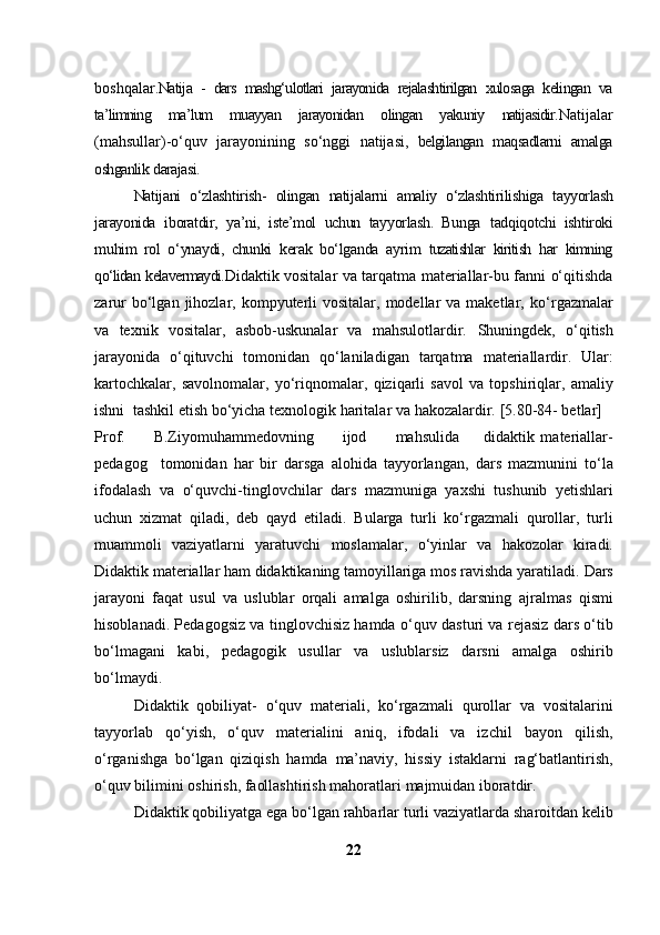 boshqalar. Natija   -   dars   mashg‘ulotlari   jarayonida   rejalashtirilgan   xulosaga   kelingan   va
ta’limning   ma’lum   muayyan   jarayonidan   olingan   yakuniy   natijasidir. Natijalar
(mahsullar)-o‘quv   jarayonining   so‘nggi   natijasi,   belgilangan   maqsadlarni   amalga
oshganlik   darajasi.
Natijani   o‘zlashtirish-   olingan   natijalarni   amaliy   o‘zlashtirilishiga   tayyorlash
jarayonida   iboratdir,   ya’ni,   iste’mol   uchun   tayyorlash.   Bunga   tadqiqotchi   ishtiroki
muhim   rol   o‘ynaydi,   chunki   kerak   bo‘lganda   ayrim   tuzatishlar   kiritish   har   kimning
qo‘lidan   kelavermaydi. Didaktik vositalar va tarqatma materiallar-bu fanni o‘qitishda
zarur   bo‘lgan  jihozlar, kompyuterli  vositalar,  modellar   va  maketlar,   ko‘rgazmalar
va   texnik   vositalar,   asbob-uskunalar   va   mahsulotlardir.   Shuningdek,   o‘qitish
jarayonida   o‘qituvchi   tomonidan   qo‘laniladigan   tarqatma   materiallardir.   Ular:
kartochkalar,   savolnomalar,   yo‘riqnomalar,   qiziqarli   savol   va   topshiriqlar,   amaliy
ishni   tashkil   etish bo‘yicha   texnologik haritalar   va   hakozalardir.   [5.80-84- betlar]
Prof.         B.Ziyomuhammedovning         ijod         mahsulida         didaktik   materiallar-
pedagog     tomonidan   har   bir   darsga   alohida   tayyorlangan,   dars   mazmunini   to‘la
ifodalash   va   o‘quvchi-tinglovchilar   dars   mazmuniga   yaxshi   tushunib   yetishlari
uchun   xizmat   qiladi,   deb   qayd   etiladi.   Bularga   turli   ko‘rgazmali   qurollar,   turli
muammoli   vaziyatlarni   yaratuvchi   moslamalar,   o‘yinlar   va   hakozolar   kiradi.
Didaktik   materiallar ham didaktikaning tamoyillariga mos ravishda yaratiladi.   Dars
jarayoni   faqat   usul   va   uslublar   orqali   amalga   oshirilib,   darsning   ajralmas   qismi
hisoblanadi. Pedagogsiz va tinglovchisiz hamda o‘quv   dasturi va rejasiz dars o‘tib
bo‘lmagani   kabi,   pedagogik   usullar   va   uslublarsiz   darsni   amalga   oshirib
bo‘lmaydi.
Didaktik   qobiliyat-   o‘quv   materiali,   ko‘rgazmali   qurollar   va   vositalarini
tayyorlab   qo‘yish,   o‘quv   materialini   aniq,   ifodali   va   izchil   bayon   qilish,
o‘rganishga   bo‘lgan   qiziqish   hamda   ma’naviy,   hissiy   istaklarni   rag‘batlantirish,
o‘quv   bilimini   oshirish,   faollashtirish   mahoratlari   majmuidan iboratdir.
Didaktik   qobiliyatga   ega   bo‘lgan   rahbarlar   turli   vaziyatlarda   sharoitdan   kelib
22 