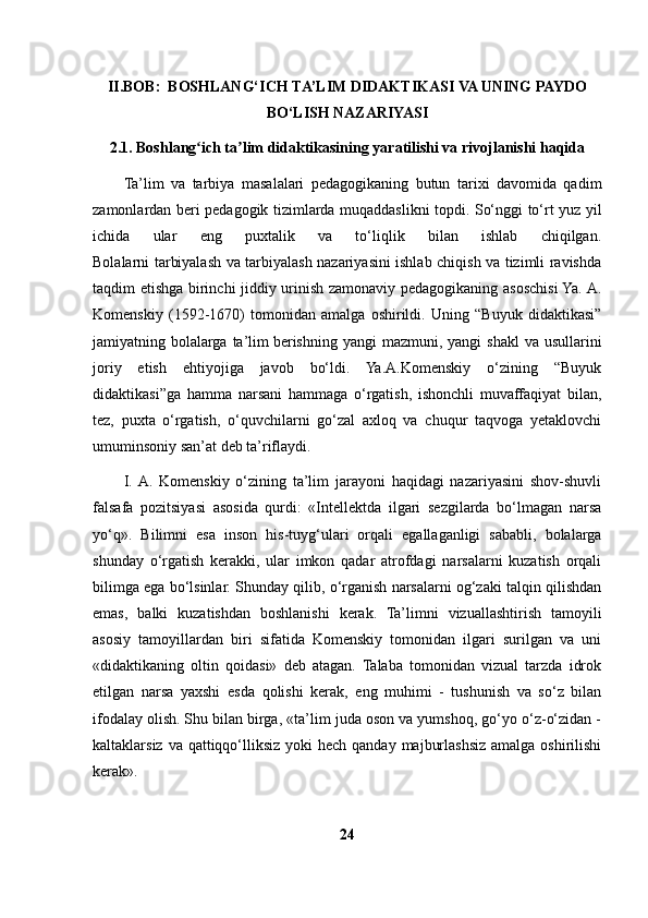 II.BOB:  BOSHLANG‘ICH   TA’LIM   DIDAKTIKASI VA UNING PAYDO
BO‘LISH NAZARIYASI 
2.1. Boshlang ich ta lim didaktikasining yaratilishi va rivojlanishi haqidaʻ ʼ
Ta’lim   va   tarbiya   masalalari   pedagogikaning   butun   tarixi   davomida   qadim
zamonlardan beri pedagogik tizimlarda muqaddaslikni topdi. So‘nggi to‘rt yuz yil
ichida   ular   eng   puxtalik   va   to‘liqlik   bilan   ishlab   chiqilgan.
Bolalarni tarbiyalash va tarbiyalash nazariyasini ishlab chiqish va tizimli ravishda
taqdim etishga birinchi jiddiy urinish zamonaviy pedagogikaning asoschisi Ya. A.
Komenskiy   (1592-1670)   tomonidan   amalga   oshirildi.   Uning   “Buyuk   didaktikasi”
jamiyatning bolalarga ta’lim   berishning  yangi  mazmuni , yangi  shakl  va  usullarini
joriy   etish   ehtiyojiga   javob   bo‘ldi.   Ya.A.Komenskiy   o‘zining   “Buyuk
didaktikasi”ga   hamma   narsani   hammaga   o‘rgatish,   ishonchli   muvaffaqiyat   bilan,
tez,   puxta   o‘rgatish,   o‘quvchilarni   go‘zal   axloq   va   chuqur   taqvoga   yetaklovchi
umuminsoniy san’at deb ta’riflaydi.
I.  A.   Komenskiy   o‘zining   ta’lim   jarayoni   haqidagi   nazariyasini   shov-shuvli
falsafa   pozitsiyasi   asosida   qurdi:   «Intellektda   ilgari   sezgilarda   bo‘lmagan   narsa
yo‘q».   Bilimni   esa   inson   his-tuyg‘ulari   orqali   egallaganligi   sababli,   bolalarga
shunday   o‘rgatish   kerakki,   ular   imkon   qadar   atrofdagi   narsalarni   kuzatish   orqali
bilimga ega bo‘lsinlar. Shunday qilib, o‘rganish narsalarni og‘zaki talqin qilishdan
emas,   balki   kuzatishdan   boshlanishi   kerak.   Ta’limni   vizuallashtirish   tamoyili
asosiy   tamoyillardan   biri   sifatida   Komenskiy   tomonidan   ilgari   surilgan   va   uni
«didaktikaning   oltin   qoidasi»   deb   atagan.   Talaba   tomonidan   vizual   tarzda   idrok
etilgan   narsa   yaxshi   esda   qolishi   kerak,   eng   muhimi   -   tushunish   va   so‘z   bilan
ifodalay olish.   Shu bilan birga , «ta’lim juda oson va yumshoq, go‘yo o‘z-o‘zidan -
kaltaklarsiz va qattiqqo‘lliksiz yoki  hech qanday  majburlashsiz  amalga oshirilishi
kerak».
24