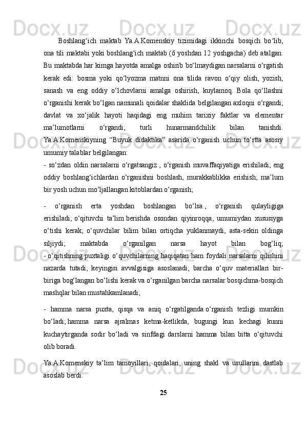 Boshlang ich   maktab   Ya.A.Komenskiy   tizimidagi   ikkinchi   bosqich   bo lib,ʻ ʻ
ona tili maktabi yoki boshlang ich maktab (6 yoshdan 12 yoshgacha) deb atalgan.	
ʻ
Bu maktabda har kimga hayotda amalga oshirib bo‘lmaydigan narsalarni o‘rgatish
kerak   edi:   bosma   yoki   qo‘lyozma   matnni   ona   tilida   ravon   o‘qiy   olish,   yozish,
sanash   va   eng   oddiy   o‘lchovlarni   amalga   oshirish,   kuylamoq.   Bola   qo‘llashni
o‘rganishi kerak bo‘lgan namunali qoidalar shaklida belgilangan axloqni o‘rgandi;
davlat   va   xo‘jalik   hayoti   haqidagi   eng   muhim   tarixiy   faktlar   va   elementar
ma’lumotlarni   o‘rgandi;   turli   hunarmandchilik   bilan   tanishdi.
Ya.A.Komenskiyning   “Buyuk   didaktika”   asarida   o‘rganish   uchun   to‘rtta   asosiy
umumiy talablar belgilangan:
-   so‘zdan   oldin   narsalarni   o‘rgatsangiz   ,   o‘rganish   muvaffaqiyatiga   erishiladi;   eng
oddiy   boshlang‘ichlardan   o‘rganishni   boshlash,   murakkablikka   erishish;   ma’lum
bir yosh uchun mo‘ljallangan kitoblardan o‘rganish;
-   o‘rganish   erta   yoshdan   boshlangan   bo‘lsa   ,   o‘rganish   qulayligiga
erishiladi;   o‘qituvchi   ta’lim   berishda   osondan   qiyinroqqa ,   umumiydan   xususiyga
o‘tishi   kerak;   o‘quvchilar   bilim   bilan   ortiqcha   yuklanmaydi,   asta-sekin   oldinga
siljiydi;   maktabda   o‘rganilgan   narsa   hayot   bilan   bog‘liq;
-   o‘qitishning   puxtaligi   o‘quvchilarning  haqiqatan  ham  foydali   narsalarni   qilishini
nazarda   tutadi;   keyingisi   avvalgisiga   asoslanadi;   barcha   o‘quv   materiallari   bir-
biriga bog‘langan bo‘lishi kerak va o‘rganilgan barcha narsalar bosqichma-bosqich
mashqlar bilan mustahkamlanadi;
-   hamma   narsa   puxta,   qisqa   va   aniq   o‘rgatilganda   o‘rganish   tezligi   mumkin
bo‘ladi;   hamma   narsa   ajralmas   ketma-ketlikda,   bugungi   kun   kechagi   kunni
kuchaytirganda   sodir   bo‘ladi   va   sinfdagi   darslarni   hamma   bilan   bitta   o‘qituvchi
olib boradi.
Ya.A.Komenskiy   ta’lim   tamoyillari,   qoidalari,   uning   shakl   va   usullarini   dastlab
asoslab berdi.
25 