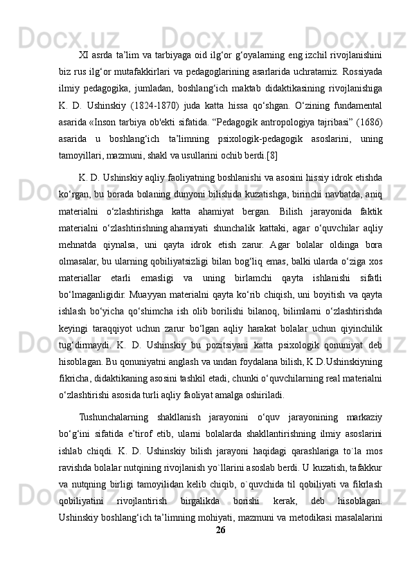 XI   asrda  ta’lim   va tarbiyaga  oid ilg‘or   g‘oyalarning  eng izchil   rivojlanishini
biz  rus   ilg‘or   mutafakkirlari   va  pedagoglarining   asarlarida  uchratamiz.   Rossiyada
ilmiy   pedagogika,   jumladan,   boshlang‘ich   maktab   didaktikasining   rivojlanishiga
K.   D.   Ushinskiy   (1824-1870)   juda   katta   hissa   qo‘shgan.   O‘zining   fundamental
asarida «Inson tarbiya ob'ekti sifatida. “Pedagogik antropologiya tajribasi” (1686)
asarida   u   boshlang‘ich   ta’limning   psixologik-pedagogik   asoslarini,   uning
tamoyillari, mazmuni, shakl va usullarini ochib berdi.[8]
K. D. Ushinskiy aqliy faoliyatning boshlanishi va asosini hissiy idrok etishda
ko‘rgan, bu borada bolaning dunyoni bilishida kuzatishga, birinchi navbatda, aniq
materialni   o‘zlashtirishga   katta   ahamiyat   bergan.   Bilish   jarayonida   faktik
materialni   o‘zlashtirishning   ahamiyati   shunchalik   kattaki ,   agar   o‘quvchilar   aqliy
mehnatda   qiynalsa,   uni   qayta   idrok   etish   zarur.   Agar   bolalar   oldinga   bora
olmasalar, bu ularning qobiliyatsizligi bilan bog‘liq emas, balki ularda o‘ziga xos
materiallar   etarli   emasligi   va   uning   birlamchi   qayta   ishlanishi   sifatli
bo‘lmaganligidir.   Muayyan   materialni   qayta   ko‘rib   chiqish,   uni   boyitish   va   qayta
ishlash   bo‘yicha   qo‘shimcha   ish   olib   borilishi   bilanoq,   bilimlarni   o‘zlashtirishda
keyingi   taraqqiyot   uchun   zarur   bo‘lgan   aqliy   harakat   bolalar   uchun   qiyinchilik
tug‘dirmaydi.   K.   D.   Ushinskiy   bu   pozitsiyani   katta   psixologik   qonuniyat   deb
hisoblagan. Bu qonuniyatni anglash va undan foydalana bilish, K.D.Ushinskiyning
fikricha, didaktikaning asosini tashkil etadi, chunki o‘quvchilarning real materialni
o‘zlashtirishi asosida turli aqliy faoliyat amalga oshiriladi.
Tushunchalarning   shakllanish   jarayonini   o‘quv   jarayonining   markaziy
bo‘g‘ini   sifatida   e’tirof   etib,   ularni   bolalarda   shakllantirishning   ilmiy   asoslarini
ishlab   chiqdi.   K.   D.   Ushinskiy   bilish   jarayoni   haqidagi   qarashlariga   to`la   mos
ravishda bolalar nutqining rivojlanish yo`llarini asoslab berdi. U kuzatish, tafakkur
va   nutqning   birligi   tamoyilidan   kelib   chiqib,   o`quvchida   til   qobiliyati   va   fikrlash
qobiliyatini   rivojlantirish   birgalikda   borishi   kerak,   deb   hisoblagan.
Ushinskiy boshlang‘ich ta’limning mohiyati, mazmuni va metodikasi masalalarini
26 