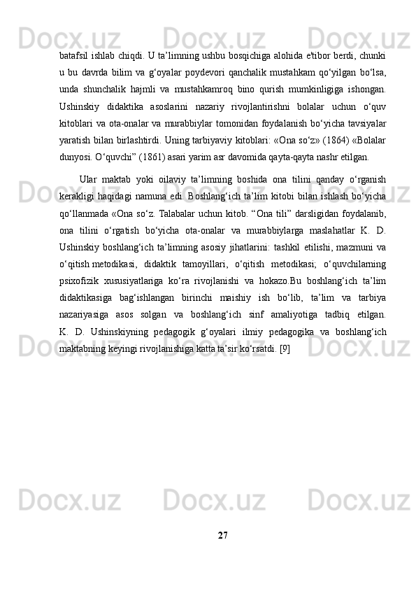 batafsil ishlab chiqdi. U ta’limning ushbu bosqichiga alohida e'tibor berdi, chunki
u   bu   davrda   bilim   va   g‘oyalar   poydevori   qanchalik   mustahkam   qo‘yilgan   bo‘lsa,
unda   shunchalik   hajmli   va   mustahkamroq   bino   qurish   mumkinligiga   ishongan.
Ushinskiy   didaktika   asoslarini   nazariy   rivojlantirishni   bolalar   uchun   o‘quv
kitoblari  va  ota-onalar   va  murabbiylar  tomonidan  foydalanish  bo‘yicha  tavsiyalar
yaratish bilan birlashtirdi. Uning tarbiyaviy kitoblari: «Ona so‘z» (1864) «Bolalar
dunyosi. O‘quvchi” (1861) asari yarim asr davomida qayta-qayta nashr etilgan. 
Ular   maktab   yoki   oilaviy   ta’limning   boshida   ona   tilini   qanday   o‘rganish
kerakligi   haqidagi   namuna   edi.   Boshlang‘ich   ta’lim   kitobi   bilan   ishlash   bo‘yicha
qo‘llanmada   «Ona   so‘z.  Talabalar   uchun   kitob.  “Ona   tili”   darsligidan   foydalanib,
ona   tilini   o‘rgatish   bo‘yicha   ota-onalar   va   murabbiylarga   maslahatlar   K.   D.
Ushinskiy   boshlang‘ich   ta’limning   asosiy   jihatlarini:   tashkil   etilishi,   mazmuni   va
o‘qitish   metodikasi ,   didaktik   tamoyillari,   o‘qitish   metodikasi;   o‘quvchilarning
psixofizik   xususiyatlariga   ko‘ra   rivojlanishi   va   hokazo.Bu   boshlang‘ich   ta’lim
didaktikasiga   bag‘ishlangan   birinchi   maishiy   ish   bo‘lib,   ta’lim   va   tarbiya
nazariyasiga   asos   solgan   va   boshlang‘ich   sinf   amaliyotiga   tadbiq   etilgan.
K.   D.   Ushinskiyning   pedagogik   g‘oyalari   ilmiy   pedagogika   va   boshlang‘ich
maktabning keyingi rivojlanishiga katta ta’sir ko‘rsatdi. [9]
27 
