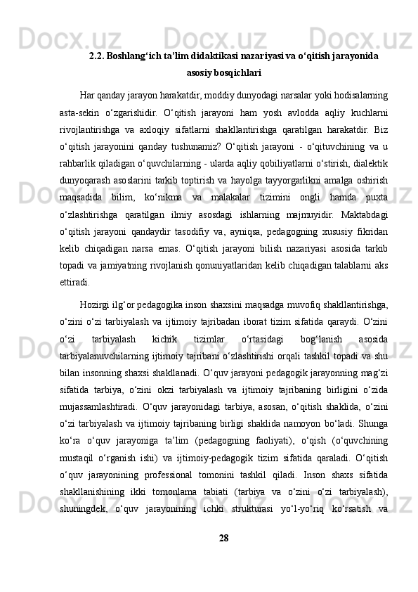 2.2. Boshlang‘ich ta’lim didaktikasi nazariyasi va o‘qitish jarayonida
asosiy bosqichlari
Har qanday jarayon harakatdir, moddiy dunyodagi narsalar yoki hodisalarning
asta-sekin   o‘zgarishidir.   O‘qitish   jarayoni   ham   yosh   avlodda   aqliy   kuchlarni
rivojlantirishga   va   axloqiy   sifatlarni   shakllantirishga   qaratilgan   harakatdir.   Biz
o‘qitish   jarayonini   qanday   tushunamiz?   O‘qitish   jarayoni   -   o‘qituvchining   va   u
rahbarlik qiladigan o‘quvchilarning - ularda aqliy qobiliyatlarni o‘stirish, dialektik
dunyoqarash   asoslarini   tarkib   toptirish   va   hayolga   tayyorgarlikni   amalga   oshirish
maqsadida   bilim,   ko‘nikma   va   malakalar   tizimini   ongli   hamda   puxta
o‘zlashtirishga   qaratilgan   ilmiy   asosdagi   ishlarning   majmuyidir.   Maktabdagi
o‘qitish   jarayoni   qandaydir   tasodifiy   va,   ayniqsa,   pedagogning   xususiy   fikridan
kelib   chiqadigan   narsa   emas.   O‘qitish   jarayoni   bilish   nazariyasi   asosida   tarkib
topadi va jamiyatning rivojlanish qonuniyatlaridan kelib chiqadigan talablarni aks
ettiradi. 
Hozirgi ilg‘or pedagogika inson shaxsini maqsadga muvofiq shakllantirishga,
o‘zini   o‘zi   tarbiyalash   va   ijtimoiy   tajribadan   iborat   tizim   sifatida   qaraydi.   O‘zini
o‘zi   tarbiyalash   kichik   tizimlar   o‘rtasidagi   bog‘lanish   asosida
tarbiyalanuvchilarning ijtimoiy tajribani  o‘zlashtirishi  orqali  tashkil  topadi  va  shu
bilan insonning shaxsi shakllanadi. O‘quv jarayoni pedagogik jarayonning mag‘zi
sifatida   tarbiya,   o‘zini   okzi   tarbiyalash   va   ijtimoiy   tajribaning   birligini   o‘zida
mujassamlashtiradi.   O‘quv   jarayonidagi   tarbiya,   asosan,   o‘qitish   shaklida,   o‘zini
o‘zi   tarbiyalash   va   ijtimoiy   tajribaning   birligi   shaklida   namoyon   bo‘ladi.   Shunga
ko‘ra   o‘quv   jarayoniga   ta’lim   (pedagogning   faoliyati),   o‘qish   (o‘quvchining
mustaqil   o‘rganish   ishi)   va   ijtimoiy-pedagogik   tizim   sifatida   qaraladi.   O‘qitish
o‘quv   jarayonining   professional   tomonini   tashkil   qiladi.   Inson   shaxs   sifatida
shakllanishining   ikki   tomonlama   tabiati   (tarbiya   va   o‘zini   o‘zi   tarbiyalash),
shuningdek,   o‘quv   jarayonining   ichki   strukturasi   yo‘l-yo‘riq   ko‘rsatish   va
28 