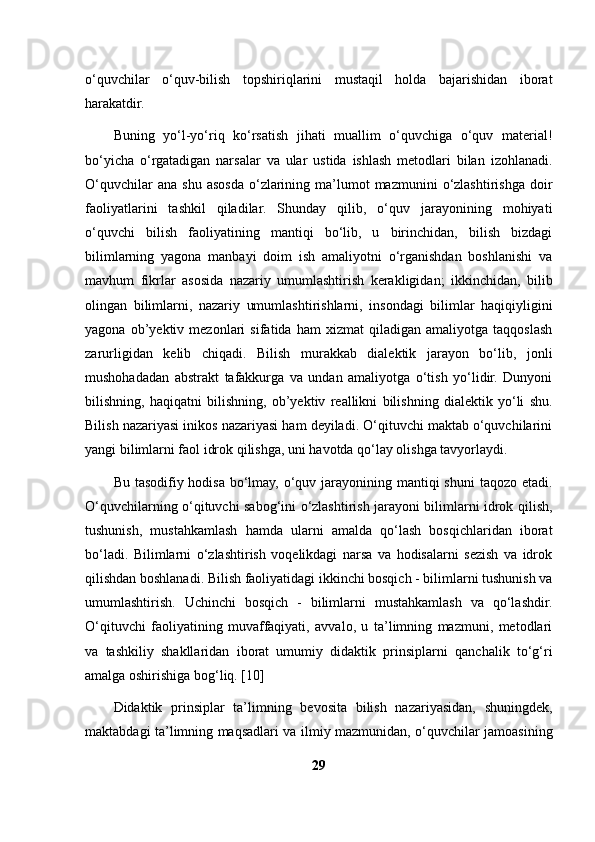 o‘quvchilar   o‘quv-bilish   topshiriqlarini   mustaqil   holda   bajarishidan   iborat
harakatdir. 
Buning   yo‘l-yo‘riq   ko‘rsatish   jihati   muallim   o‘quvchiga   o‘quv   material!
bo‘yicha   o‘rgatadigan   narsalar   va   ular   ustida   ishlash   metodlari   bilan   izohlanadi.
O‘quvchilar  ana   shu  asosda  o‘zlarining  ma’lumot  mazmunini  o‘zlashtirishga  doir
faoliyatlarini   tashkil   qiladilar.   Shunday   qilib,   o‘quv   jarayonining   mohiyati
o‘quvchi   bilish   faoliyatining   mantiqi   bo‘lib,   u   birinchidan,   bilish   bizdagi
bilimlarning   yagona   manbayi   doim   ish   amaliyotni   o‘rganishdan   boshlanishi   va
mavhum   fikrlar   asosida   nazariy   umumlashtirish   kerakligidan;   ikkinchidan,   bilib
olingan   bilimlarni,   nazariy   umumlashtirishlarni,   insondagi   bilimlar   haqiqiyligini
yagona   ob’yektiv   mezonlari   sifatida   ham   xizmat   qiladigan   amaliyotga   taqqoslash
zarurligidan   kelib   chiqadi.   Bilish   murakkab   dialektik   jarayon   bo‘lib,   jonli
mushohadadan   abstrakt   tafakkurga   va   undan   amaliyotga   o‘tish   yo‘lidir.   Dunyoni
bilishning,   haqiqatni   bilishning,   ob’yektiv   reallikni   bilishning   dialektik   yo‘li   shu.
Bilish nazariyasi inikos nazariyasi ham deyiladi. O‘qituvchi maktab o‘quvchilarini
yangi bilimlarni faol idrok qilishga, uni havotda qo‘lay olishga tavyorlaydi. 
Bu tasodifiy hodisa bo‘lmay, o‘quv jarayonining mantiqi  shuni  taqozo etadi.
O‘quvchilarning o‘qituvchi sabog‘ini o‘zlashtirish jarayoni bilimlarni idrok qilish,
tushunish,   mustahkamlash   hamda   ularni   amalda   qo‘lash   bosqichlaridan   iborat
bo‘ladi.   Bilimlarni   o‘zlashtirish   voqelikdagi   narsa   va   hodisalarni   sezish   va   idrok
qilishdan boshlanadi. Bilish faoliyatidagi ikkinchi bosqich - bilimlarni tushunish va
umumlashtirish.   Uchinchi   bosqich   -   bilimlarni   mustahkamlash   va   qo‘lashdir.
O‘qituvchi   faoliyatining   muvaffaqiyati,   avvalo,   u   ta’limning   mazmuni,   metodlari
va   tashkiliy   shakllaridan   iborat   umumiy   didaktik   prinsiplarni   qanchalik   to‘g‘ri
amalga oshirishiga bog‘liq. [10]
Didaktik   prinsiplar   ta’limning   bevosita   bilish   nazariyasidan,   shuningdek,
maktabdagi ta’limning maqsadlari va ilmiy mazmunidan, o‘quvchilar jamoasining
29 