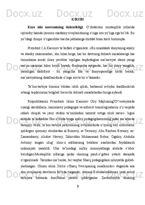 KIRISH
Kurs   ishi   mavzusining   dolzaribligi :   O‘zbekiston   mustaqillik   yillarida
iqtisodiy hamda ijtimoiy-madaniy rivojlanishning o‘ziga xos yo‘liga ega bo‘ldi. Bu
yo‘ldagi chuqur o‘zgarishlar barcha jabhalarga shiddat bilan kirib bormoqda.
Prezident I.A.Karimov ta’kidlab o‘tganidek: «Bu murakkab dunyoning azaliy
va abadiy muammolari, shu bilan birga, har bir davrning dolzarb masalalariga har
tomonlama   asosli   ilmiy   javoblar   topilgan   taqdirdagina   ma’naviyat   olami   yangi
ma’no-mazmun   bilan   boyib   boradi.   Boshqacha   aytganda,   har   bir   ilmiy   yangilik,
yaratilgan   kashfiyot   -   bu   yangicha   fikr   va   dunyoqarashga   turtki   beradi,
ma’naviyatning shakllanishida o‘ziga xos ta’sir  o‘ tkazadi». 
Ta’lim-tarbiya   tizimini   tubdan   isloh   qilish,   barkamol   avlodni   shakllantirish
ertangi taqdirimizni belgilab beruvchi dolzarb masalalardan biriga aylandi.
Respublikamiz   Prezidenti   Islom   Karimov   Oliy   MajlisningXIVsessiyasida
«yangi darsliklarni, zamonaviy pedagogik va axborot texnologiyalarini o‘z vaqtida
ishlab   chiqish   va   joriy   etishni   ta’minlashni   nazorat   ostiga   olish   zarur»-   ligini
alohida ta’kidladilar.Shu o‘rinda bizga milliy pedagogikamizning jadal sur’atlarda
taraqqiy etishi, ta’lim-tarbiya jarayonining rivojlanishida o‘zining boy meroslarini
qoldirgan   qomusiy   olimlardan   al-Buxoriy,   at-Termiziy,  Abu   Rayhon   Beruniy,   az-
Zamaxshariy,   Alisher   Navoiy,   Zahiriddin   Muhammad   Bobur,   Ogahiy,   Abdulla
Avloniy   singari   ulug‘   olim-u   adiblarning   betakror   asarlaridan   foydalanish
imkoniyati   yaratildi.   Ular   ta’limdagi   milliy   xususiyatlarga   alohida   e’tibor
berishgan.Mustaqillik   yillariga   qadar   ularning   pand-o‘gitlari   yetarli   darajada
o‘rganilmadi. Tarixdan ma’lumki, bir vaqtlar Sharq pedagogikasi nihoyatda gullab-
yashnagan.   Olmon   olimi   Xerler   «Sharq  Yevropaning   muallimidir»   deganida   ana
shu   rivojlanish   davrlarini   ko‘zda   tutgandir,   ehtimol.Bobokalonlarimiz   yosh   avlod
tarbiyasi   borasida   dorilfunun   yaratib   qoldirganlar.   Zardushtiylik   dinining
3 
