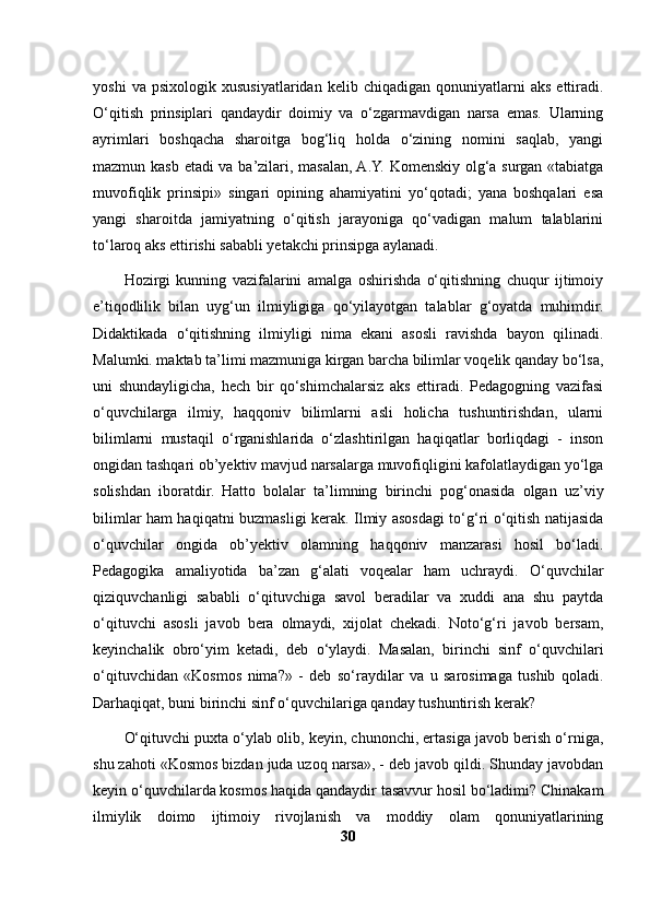 yoshi   va  psixologik   xususiyatlaridan  kelib   chiqadigan   qonuniyatlarni   aks   ettiradi.
O‘qitish   prinsiplari   qandaydir   doimiy   va   o‘zgarmavdigan   narsa   emas.   Ularning
ayrimlari   boshqacha   sharoitga   bog‘liq   holda   o‘zining   nomini   saqlab,   yangi
mazmun kasb etadi va ba’zilari, masalan, A.Y. Komenskiy olg‘a surgan «tabiatga
muvofiqlik   prinsipi»   singari   opining   ahamiyatini   yo‘qotadi;   yana   boshqalari   esa
yangi   sharoitda   jamiyatning   o‘qitish   jarayoniga   qo‘vadigan   malum   talablarini
to‘laroq aks ettirishi sababli yetakchi prinsipga aylanadi.
Hozirgi   kunning   vazifalarini   amalga   oshirishda   o‘qitishning   chuqur   ijtimoiy
e’tiqodlilik   bilan   uyg‘un   ilmiyligiga   qo‘yilayotgan   talablar   g‘oyatda   muhimdir.
Didaktikada   o‘qitishning   ilmiyligi   nima   ekani   asosli   ravishda   bayon   qilinadi.
Malumki. maktab ta’limi mazmuniga kirgan barcha bilimlar voqelik qanday bo‘lsa,
uni   shundayligicha,   hech   bir   qo‘shimchalarsiz   aks   ettiradi.   Pedagogning   vazifasi
o‘quvchilarga   ilmiy,   haqqoniv   bilimlarni   asli   holicha   tushuntirishdan,   ularni
bilimlarni   mustaqil   o‘rganishlarida   o‘zlashtirilgan   haqiqatlar   borliqdagi   -   inson
ongidan tashqari ob’yektiv mavjud narsalarga muvofiqligini kafolatlaydigan yo‘lga
solishdan   iboratdir.   Hatto   bolalar   ta’limning   birinchi   pog‘onasida   olgan   uz’viy
bilimlar ham haqiqatni buzmasligi kerak. Ilmiy asosdagi to‘g‘ri o‘qitish natijasida
o‘quvchilar   ongida   ob’yektiv   olamning   haqqoniv   manzarasi   hosil   bo‘ladi.
Pedagogika   amaliyotida   ba’zan   g‘alati   voqealar   ham   uchraydi.   O‘quvchilar
qiziquvchanligi   sababli   o‘qituvchiga   savol   beradilar   va   xuddi   ana   shu   paytda
o‘qituvchi   asosli   javob   bera   olmaydi,   xijolat   chekadi.   Noto‘g‘ri   javob   bersam,
keyinchalik   obro‘yim   ketadi,   deb   o‘ylaydi.   Masalan,   birinchi   sinf   o‘quvchilari
o‘qituvchidan   «Kosmos   nima?»   -   deb   so‘raydilar   va   u   sarosimaga   tushib   qoladi.
Darhaqiqat, buni birinchi sinf o‘quvchilariga qanday tushuntirish kerak? 
O‘qituvchi puxta o‘ylab olib, keyin, chunonchi, ertasiga javob berish o‘rniga,
shu zahoti «Kosmos bizdan juda uzoq narsa», - deb javob qildi. Shunday javobdan
keyin o‘quvchilarda kosmos haqida qandaydir tasavvur hosil bo‘ladimi? Chinakam
ilmiylik   doimo   ijtimoiy   rivojlanish   va   moddiy   olam   qonuniyatlarining
30 