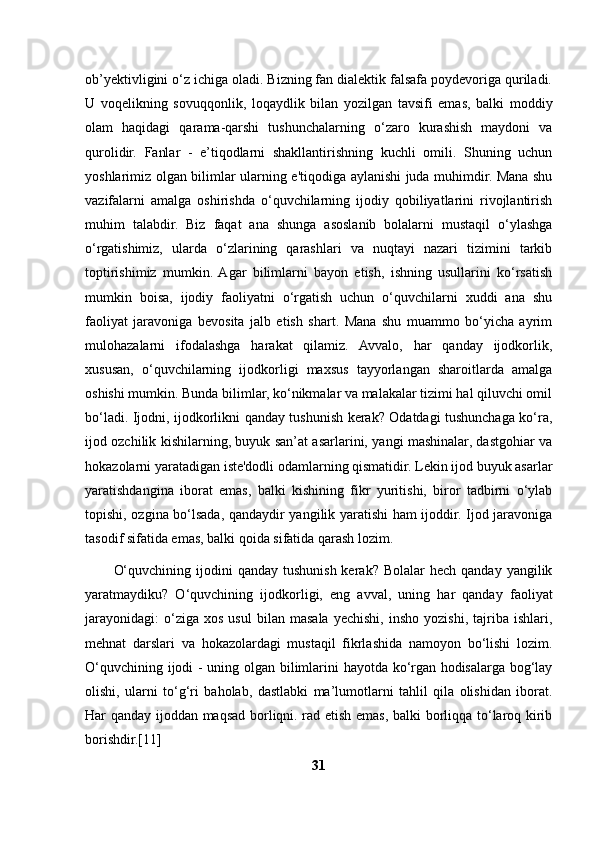 ob’yektivligini o‘z ichiga oladi. Bizning fan dialektik falsafa poydevoriga quriladi.
U   voqelikning   sovuqqonlik,   loqaydlik   bilan   yozilgan   tavsifi   emas,   balki   moddiy
olam   haqidagi   qarama-qarshi   tushunchalarning   o‘zaro   kurashish   maydoni   va
qurolidir.   Fanlar   -   e’tiqodlarni   shakllantirishning   kuchli   omili.   Shuning   uchun
yoshlarimiz olgan bilimlar ularning e'tiqodiga aylanishi juda muhimdir. Mana shu
vazifalarni   amalga   oshirishda   o‘quvchilarning   ijodiy   qobiliyatlarini   rivojlantirish
muhim   talabdir.   Biz   faqat   ana   shunga   asoslanib   bolalarni   mustaqil   o‘ylashga
o‘rgatishimiz,   ularda   o‘zlarining   qarashlari   va   nuqtayi   nazari   tizimini   tarkib
toptirishimiz   mumkin.  Agar   bilimlarni   bayon   etish,   ishning   usullarini   ko‘rsatish
mumkin   boisa,   ijodiy   faoliyatni   o‘rgatish   uchun   o‘quvchilarni   xuddi   ana   shu
faoliyat   jaravoniga   bevosita   jalb   etish   shart.   Mana   shu   muammo   bo‘yicha   ayrim
mulohazalarni   ifodalashga   harakat   qilamiz.   Avvalo,   har   qanday   ijodkorlik,
xususan,   o‘quvchilarning   ijodkorligi   maxsus   tayyorlangan   sharoitlarda   amalga
oshishi mumkin. Bunda bilimlar, ko‘nikmalar va malakalar tizimi hal qiluvchi omil
bo‘ladi. Ijodni, ijodkorlikni qanday tushunish kerak? Odatdagi tushunchaga ko‘ra,
ijod ozchilik kishilarning, buyuk san’at asarlarini, yangi mashinalar, dastgohiar va
hokazolarni yaratadigan iste'dodli odamlarning qismatidir. Lekin ijod buyuk asarlar
yaratishdangina   iborat   emas,   balki   kishining   fikr   yuritishi,   biror   tadbirni   o‘ylab
topishi, ozgina bo‘lsada, qandaydir yangilik yaratishi ham ijoddir. Ijod jaravoniga
tasodif sifatida emas, balki qoida sifatida qarash lozim. 
O‘quvchining  ijodini  qanday  tushunish  kerak?  Bolalar   hech qanday  yangilik
yaratmaydiku?   O‘quvchining   ijodkorligi,   eng   avval,   uning   har   qanday   faoliyat
jarayonidagi:   o‘ziga  xos   usul   bilan   masala   yechishi,   insho   yozishi,   tajriba  ishlari,
mehnat   darslari   va   hokazolardagi   mustaqil   fikrlashida   namoyon   bo‘lishi   lozim.
O‘quvchining ijodi - uning olgan bilimlarini hayotda ko‘rgan hodisalarga bog‘lay
olishi,   ularni   to‘g‘ri   baholab,   dastlabki   ma’lumotlarni   tahlil   qila   olishidan   iborat.
Har qanday ijoddan maqsad borliqni. rad etish emas, balki borliqqa to‘laroq kirib
borishdir.[11]
31 