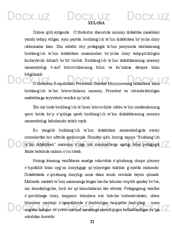 XULOSA
Xulosa qilib aytganda       O zbekiston sharoitida umumiy didaktika masalalariʻ
yaxshi tadqiq etilgan. Ayni paytda, boshlang ich ta lim didaktikasi bo yicha ilmiy	
ʻ ʼ ʻ
ishlanmalar   kam.   Shu   sababli   oliy   pedagogik   ta lim   jarayonida   talabalarning	
ʼ
boshlang ich   ta lim   didaktikasi   muammolari   bo yicha   ilmiy   tadqiqotchiligini	
ʻ ʼ ʻ
kuchaytirish   dolzarb   bo lib   turibdi.   Boshlang ich   ta lim   didaktikasining   umumiy	
ʻ ʻ ʼ
samaradorligi   4-sinf   bitiruvchilarining   bilim   va   ko nikma   darajasi   bilan	
ʻ
belgilanadi. 
O zbekiston Respublikasi Prezidenti Shavkat Mirziyoevning tashabbusi bilan	
ʻ
boshlang ich   ta lim   bitiruvchilarini   umumiy,   Prezident   va   ixtisoslashtirilgan	
ʻ ʼ
maktablarga tayyorlash vazifasi qo yildi. 	
ʻ
Shu ma noda boshlang ich ta limni bitiruvchilar ushbu ta lim maskanlarining	
ʼ ʻ ʼ ʼ
qaysi   birida   ko p   o qishiga   qarab   boshlang ich   ta lim   didaktikasining   umumiy	
ʻ ʻ ʻ ʼ
samaradorligi baholanishi tarkib topdi. 
Bu   yangilik   boshlang ich   ta lim   didaktikasi   samaradorligida   asosiy	
ʻ ʼ
mezonlardan biri sifatida qaralmoqda. Shunday qilib, hozirgi zamon “Boshlang ich	
ʻ
ta lim   didaktikasi”   mazmuni   o ziga   xos   xususiyatlarga   egaligi   bilan   pedagogik	
ʼ ʻ
fanlar tarkibida muhim o rin tutadi. 	
ʻ
Hozirgi   kunning   vazifalarini   amalga   oshirishda   o‘qitishning   chuqur   ijtimoiy
e’tiqodlilik   bilan   uyg‘un   ilmiyligiga   qo‘yilayotgan   talablar   g‘oyatda   muhimdir.
Didaktikada   o‘qitishning   ilmiyligi   nima   ekani   asosli   ravishda   bayon   qilinadi.
Malumki. maktab ta’limi mazmuniga kirgan barcha bilimlar voqelik qanday bo‘lsa,
uni   shundayligicha,   hech   bir   qo‘shimchalarsiz   aks   ettiradi.   Pedagogning   vazifasi
o‘quvchilarga   ilmiy,   haqqoniv   bilimlarni   asli   holicha   tushuntirishdan,   ularni
bilimlarni   mustaqil   o‘rganishlarida   o‘zlashtirilgan   haqiqatlar   borliqdagi   -   inson
ongidan tashqari ob’yektiv mavjud narsalarga muvofiqligini kafolatlaydigan yo‘lga
solishdan iboratdir.
32 