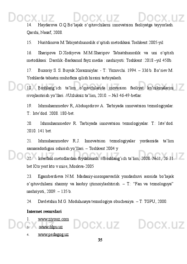 14. Haydarova   O.Q.Bo‘lajak   o‘qituvchilarni   innovatsion   faoliyatga   tayyorlash.
Qarshi, Nasaf, 2008.
15. Nuritdinova M.Tabiyatshunoslik o‘qitish metodikasi.Toshkent:2005-yil
16. Sharipova   D.Xodiyeva   M.M.Sharipov   Tabiatshunoslik   va   uni   o‘qitish
metodikasi:  Darslik.-Barkamol fayz media : nashiryoti: Toshkent :2018 –yil 458b. 
17. Buxoriy S. S. Buyuk Xorazmiylar. - T.: Yozuvchi. 1994. – 336 b. Bo‘riev M.
Yoshlarda tabiatni muhofaza qilish hissini tarbiyalash.   
18. Boshlang’ich   ta’lim   o’quvchilarida   inovasion   faoliyat   ko’nikmalarini
rivojlantirish yo’llari. //Uzluksiz ta’lim, 2010. – №3 46-49-betlar. 
19. Ishmuhammedov   R,  Abduqodirov  A.  Tarbiyada   innovatsion   texnologiyalar.
T.: Iste’dod. 2008. 180-bet. 
20.   Ishmuhammedov   R.   Tarbiyada   innovatsion   texnologiyalar.   T.:   Iste’dod.
2010. 141 bet. 
21. Ishmuhammedov   R.J.   Innovatsion   texnologiyalar   yordamida   ta’lim
samaradorligini oshirish yo’llari. – Toshkent 2004 y 
22. Interfaol metodlardan foydalanish. //Boshlang’ich ta’lim, 2008. №11, 26 31
bet Kto yest kto v mire, Moskva-2005        
23. Egamberdieva   N.M.   Madaniy-insonparvarlik   yondashuvi   asosida   bo’lajak
o’qituvchilarni   shaxsiy   va   kasbiy   ijtimoiylashtirish.   –   T.:   “Fan   va   texnologuya”
nashriyoti, 2009. – 135 b.
24. Davletshin M.G. Modul ь naya texnologiya obucheniya. – T: TGPU, 2000.
Internet resurslari
1. www.ziyouz.com     
3.   www.tdpu.uz
4. www.pedagog.uz     
35 