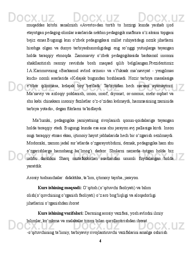 muqaddas   kitobi   sanalmish   «Avesto»dan   tortib   to   hozirgi   kunda   yashab   ijod
etayotgan pedagog-olimlar asarlarida nekbin pedagogik mafkura o‘z aksini topgani
bejiz   emas.Bugungi   kun   o‘zbek   pedagogikasi   millat   ruhiyatidagi   nozik   jihatlarni
hisobga   olgan   va   dunyo   tarbiyashunosligidagi   eng   so‘nggi   yutuqlarga   tayangan
holda   taraqqiy   etmoqda.   Zamonaviy   o‘zbek   pedagogikasida   barkamol   insonni
shakllantirish   rasmiy   ravishda   bosh   maqsad   qilib   belgilangan.Prezidentimiz
I.A.Karimovning   «Barkamol   avlod   orzusi»   va   «Yuksak   ma’naviyat   -   yengilmas
kuch»   nomli   asarlarida   «Kelajak   bugundan   boshlanadi.   Hozir   tarbiya   masalasiga
e’tibor   qilinmasa,   kelajak   boy   beriladi.   Tarbiyadan   hech   narsani   ayamaymiz.
Ma’naviy   va   axloqiy   poklanish,   imon,   insof,   diyonat,   or-nomus,   mehr-oqibat   va
shu kabi chinakam insoniy fazilatlar o‘z-o‘zidan kelmaydi, hammasining zaminida
tarbiya yotadi», degan fikrlarni ta’kidlaydi.
Ma’lumki,   pedagogika   jamiyatning   rivojlanish   qonun-qoidalariga   tayangan
holda taraqqiy etadi. Bugungi kunda esa ana shu jarayon avj pallasiga kirdi. Inson
ongi taraqqiy etmas ekan, ijtimoiy hayot jabhalarida hech bir o‘zgarish sezilmaydi.
Modomiki, zamon jadal sur’atlarda o‘zgarayotibdimi, demak, pedagogika ham shu
o‘zgarishlarga   hamohang   bo‘lmog‘i   darkor.   Shularni   nazarda   tutgan   holda   biz
ushbu   darslikni   Sharq   mutafakkirlari   asarlaridan   unumli   foydalangan   holda
yaratdik.
Asosiy   tushunchalar:   didaktika,   ta’lim,   ijtimoiy   tajriba,   jarayon.  
 Kurs ishining maqsadi:  O qitish (o qituvchi faoliyati) va bilim ʻ ʻ
olish(o quvchining o rganish faoliyati) o z aro bog liqligi va aloqadorligi 	
ʻ ʻ ʻ ʻ
jihatlarini o rganishdan iborat 	
ʻ
 Kurs ishining vazifalari:  Darsning asosiy vazifasi, yosh avlodni ilmiy 
bilimlar, ko‘nikma va malakalar tizimi bilan qurollantirishdan iborat.
-o qituvchining ta limiy, tarbiyaviy rivojlantiruvchi vazifalarini amalga oshirish	
ʻ ʼ
4 
