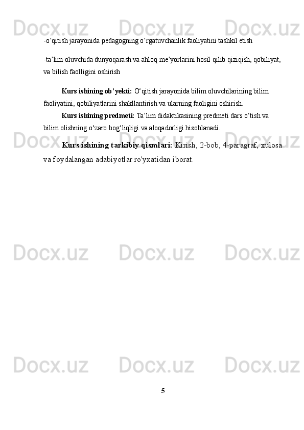 -o qitish jarayonida pedagogning o rgatuvchanlik faoliyatini tashkil etishʻ ʻ
-ta lim oluvchida dunyoqarash va ahloq me yorlarini hosil qilib qiziqish, qobiliyat,
ʼ ʼ
va bilish faolligini oshirish
 Kurs ishining ob’yekti:  O‘qitish jarayonida bilim oluvchilarining bilim 
faoliyatini, qobiliyatlarini shakllantirish va ularning faoligini oshirish.
 Kurs ishining predmeti:  Ta’lim didaktikasining predmeti dars o‘tish va 
bilim olishning o‘zaro bog‘liqligi va aloqadorligi hisoblanadi.
 Kurs ishining tarkibiy qismlari:  Kirish, 2-bob, 4-paragraf, xulosa
va foydalangan adabiyotlar ro'yxatidan iborat.
5 