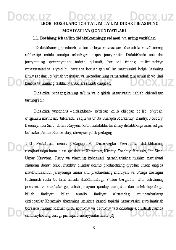 I.BOB: BOSHLANG ICH TA LIM TA LIM DIDAKTIKASININGʻ ʼ ʼ
MOHIYATI VA QONUNIYATLARI
1.1. Boshlang‘ich ta’lim didaktikasining predmeti  va uning vazifalari
Didaktikaning   predmeti   ta’lim-tarbiya   muassasasi   sharoitida   muallimning
rahbarligi   ostida   amalga   oshadigan   o‘quv   jarayonidir.   Didaktikada   ana   shu
jarayonning   qonuniyatlari   tadqiq   qilinadi,   har   xil   tipdagi   ta’lim-tarbiya
muassasalarida   u   yoki   bu   darajada   beriladigan   ta’lim   mazmunini   belgi-   lashning
ilmiy asoslari,  о   ‘qitish vositalari va metodlarining samaradorligini oshirish yo‘llari
hamda ta’limning tashkiliy shakllari ishlab chiqiladi.
Didaktika   pedagogikaning   ta’lim   va   o‘qitish   nazariyasini   ishlab   chiqadigan
tarmog‘idir.
Didaktika   yunoncha   «didaktikos»   so‘zidan   kelib   chiqqan   bo‘lib,   o‘qitish,
o‘rganish ma’nosini bildiradi. Yaqin va O‘rta Sharqda Xorazmiy, Kindiy, Forobiy,
Beruniy, Ibn Sino, Umar Xayyom kabi mutafakkirlar ilmiy didaktikaga asos solgan
bo‘lsalar, Amos Komenskiy, shveysariyalik pedagog
I. G.   Pestalossi,   nemis   pedagogi   A.   Disterveglar   Yevropada   didaktikaning
rivojlanishiga katta hissa qo‘shdilar.Xorazmiy, Kindiy, Forobiy, Beruniy, Ibn Sino,
Umar   Xayyom,   Tusiy   va   ularning   izdoshlari   qarashlarining   muhim   xususiyati
shundan   iborat   ediki,   mazkur   olimlar   doimo   predmetning   qiyofasi   inson   ongida
mavhumlashuvi   jarayoniga   mana   shu   predmetning   mohiyati   va   o‘ziga   xosligini
tushunish   sodir   bo‘lishi   hamda   shakllanishiga   e’tibor   berganlar.   Ular   bilishning
predmeti   va   manbalariga,   bilish   jarayoni   qanday   bosqichlardan   tarkib   topishiga,
bilish   faoliyati   bilan   amaliy   faoliyat   o‘rtasidagi   munosabatlarga
qiziqqanlar.Xorazmiy  shaxsning   uzluksiz   kamol   topishi   nazariyasini   rivojlantirish
borasida muhim xizmat qildi, induktiv va deduktiv tafakkurdagi alohidalik hamda
umumiylikning birligi prinsipini muayyanlashtirdi.[2]
6 