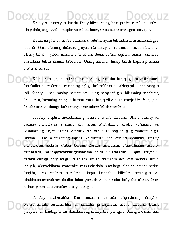 Kindiy substansiyani  barcha ilmiy bilimlaming bosh predmeti sifatida ko‘rib
chiqishda, eng avvalo, miqdor va sifatni hissiy idrok etish zarurligini tasdiqladi. 
Kimki miqdor va sifatni bilmasa, u substansiyani bilishdan ham mahrumligini
uqtirdi.   Olim   o‘zining   didaktik   g‘oyalarida   hissiy   va   ratsional   bilishni   ifodaladi.
Hissiy   bilish   -   yakka   narsalarni   bilishdan   iborat   bo‘lsa,   oqilona   bilish   -   umumiy
narsalarni   bilish   ekanini   ta’kidladi.   Uning   fikricha,   hissiy   bilish   faqat   aql   uchun
material beradi.
Sabablar   haqiqatni   bilishda   va   o‘zining   ana   shu   haqiqatga   muvofiq   xatti-
harakatlarini   anglashda   insonning   aqliga   ko‘maklashadi.   «Haqiqat,   -   deb   yozgan
edi   Kindiy,   -   har   qanday   narsani   va   uning   barqarorligini   bilishning   sababidir,
binobarin, hayotdagi  mavjud hamma narsa haqiqiyligi bilan mavjuddir. Haqiqatni
bilish zarur va shunga ko‘ra mavjud narsalarni bilish mumkin».
Forobiy   o‘qitish   metodlarining   tasnifini   ishlab   chiqqan.   Ularni   amaliy   va
nazariy   metodlarga   ajratgan,   shu   tariqa   o‘qitishning   amaliy   yo‘nalishi   va
kishilarning   hayoti   hamda   kundalik   faoliyati   bilan   bog‘liqligi   g‘oyalarini   olg‘a
surgan.   Olim   o‘qitishning   tajriba   ko‘rsatmali,   induktiv   va   deduktiv,   amaliy
metodlariga   alohida   e’tibor   bergan.   Barcha   metodlami   o‘quvchining   hayotiy
tajribasiga,   mantiqiytafakkurigatayangan   holda   birlashtirgan.   O‘quv   jarayonini
tashkil   etishga   qo‘yiladigan   talablarni   ishlab   chiqishda   deduktiv   metodni   ustun
qo‘yib,   o‘quvchilarga   materialni   tushuntirishda   nimalarga   alohida   e’tibor   berish
haqida,   eng   muhim   narsalarni   fanga   ishonchli   bilimlar   beradigan   va
shubhalantirmaydigan   dalillar   bilan   yoritish   va   hokazolar   bo‘yicha   o‘qituvchilar
uchun qimmatli tavsiyalarini bayon qilgan.
Forobiy   matematika   fani   misollari   asosida   o‘qitishning   ilmiylik,
ko‘rsatmalilik,   tushunarlilik   va   izchillik   prinsiplarini   ishlab   chiqqan.   Bilish
jarayoni   va   fandagi   bilim   shakllarining   mohiyatini   yoritgan.   Uning   fikricha,   ana
7 
