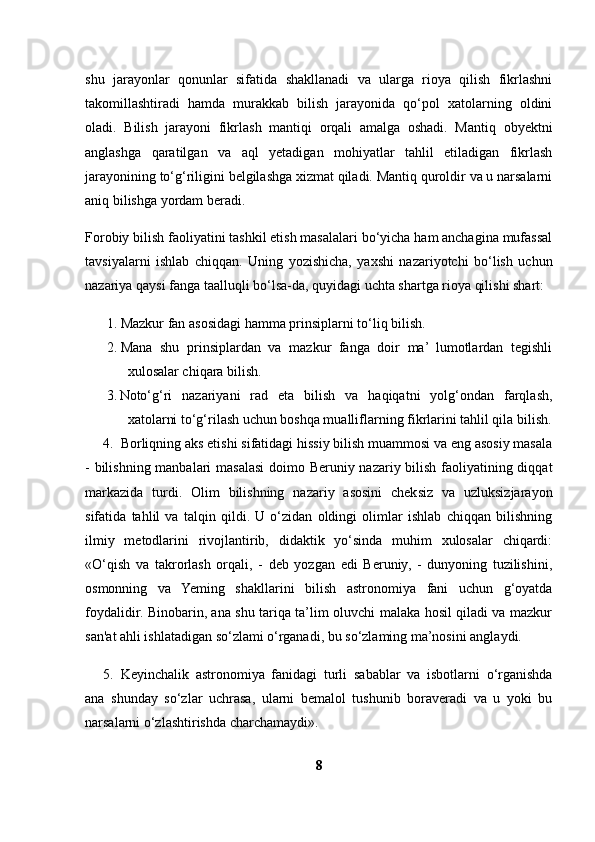 shu   jarayonlar   qonunlar   sifatida   shakllanadi   va   ularga   rioya   qilish   fikrlashni
takomillashtiradi   hamda   murakkab   bilish   jarayonida   qo‘pol   xatolarning   oldini
oladi.   Bilish   jarayoni   fikrlash   mantiqi   orqali   amalga   oshadi.   Mantiq   obyektni
anglashga   qaratilgan   va   aql   yetadigan   mohiyatlar   tahlil   etiladigan   fikrlash
jarayonining to‘g‘riligini belgilashga xizmat qiladi. Mantiq quroldir va u narsalarni
aniq bilishga yordam beradi.
Forobiy bilish faoliyatini tashkil etish masalalari bo‘yicha ham anchagina mufassal
tavsiyalarni   ishlab   chiqqan.   Uning   yozishicha,   yaxshi   nazariyotchi   bo‘lish   uchun
nazariya qaysi fanga taalluqli bo‘lsa-da, quyidagi uchta shartga rioya qilishi shart:
1. Mazkur fan asosidagi hamma prinsiplarni to‘liq bilish.
2. Mana   shu   prinsiplardan   va   mazkur   fanga   doir   ma’   lumotlardan   tegishli
xulosalar chiqara bilish.
3. Noto‘g‘ri   nazariyani   rad   eta   bilish   va   haqiqatni   yolg‘ondan   farqlash,
xatolarni to‘g‘rilash uchun boshqa mualliflarning fikrlarini tahlil qila bilish.
4. Borliqning aks etishi sifatidagi hissiy bilish muammosi va eng asosiy masala
- bilishning manbalari  masalasi  doimo Beruniy nazariy bilish faoliyatining diqqat
markazida   turdi.   Olim   bilishning   nazariy   asosini   cheksiz   va   uzluksizjarayon
sifatida   tahlil   va   talqin   qildi.   U   o‘zidan   oldingi   olimlar   ishlab   chiqqan   bilishning
ilmiy   metodlarini   rivojlantirib,   didaktik   yo‘sinda   muhim   xulosalar   chiqardi:
«O‘qish   va   takrorlash   orqali,   -   deb   yozgan   edi   Beruniy,   -   dunyoning   tuzilishini,
osmonning   va   Yeming   shakllarini   bilish   astronomiya   fani   uchun   g‘oyatda
foydalidir. Binobarin, ana shu tariqa ta’lim oluvchi malaka hosil qiladi va mazkur
san'at ahli ishlatadigan so‘zlami o‘rganadi, bu so‘zlaming ma’nosini anglaydi.
5. Keyinchalik   astronomiya   fanidagi   turli   sabablar   va   isbotlarni   o‘rganishda
ana   shunday   so‘zlar   uchrasa,   ularni   bemalol   tushunib   boraveradi   va   u   yoki   bu
narsalarni o‘zlashtirishda charchamaydi».
8 