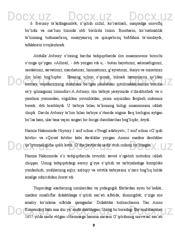 6. Beruniy   ta’kidlaganidek,   o‘qitish   izchil,   ko‘rsatmali,   maqsadga   muvofiq
bo‘lishi   va   ma’lum   tizimda   olib   borilishi   lozim.   Binobarin,   ko‘rsatmalilik
ta’limning   tushunarliroq,   muayyanroq   va   qiziqarliroq   boMshini   ta’minlaydi,
tafakkurni rivojlantiradi.
Abdulla   Avloniy   o‘zining   barcha   tadqiqotlarida   ilm   muammosini   birinchi
o‘ringa qo‘ygan. «Alhosil, - deb yozgan edi u, - butun hayotimiz, salomatligimiz,
saodatimiz, sarvatimiz, maishatimiz, himmatimiz, g‘ayratimiz, dunyo va oxiratimiz
ilm   bilan   bog‘liqdur...   Shuning   uchun   o‘qimak,   bilmak   zamonlarini   qo‘ldan
bermay,   vujudimizning   dushmani   bo‘lgan   jaholatdan   qutulmakkajonimiz   boricha
sa’y   qilmagimiz   lozimdur».A.Avloniy,   ilm   tarbiya   jarayonida   o‘zlashtiriladi   va   u
yaxshini   yomondan,   ezgulikni   yovuzlikdan,   joizni   nojoizdan   farqlash   imkonini
beradi,   deb   hisoblaydi.   U   tarbiya   bilan   ta’limning   birligi   muammosini   ishlab
chiqdi.   Garchi  Avloniy   ta’lim   bilan   tarbiya   o‘rtasida   ozgina   farq   borligini   aytgan
bo‘lsa ham, ular tana vajon singari bir-biriga chambarchas bog‘liqdir, deydi.
Hamza Hakimzoda Niyoziy 1 sinf uchun «Yengil adabiyot», 2 sinf uchun «O‘qish
kitobi»   va   «Qiroat   kitobi»   kabi   darsliklar   yozgan.   Ammo   mazkur   darsliklar
qo‘lyozmaligicha qolib ketdi. O‘sha paytlarda nashr etish imkoni bo‘lmagan.
Hamza   Hakimzoda   o‘z   tadqiqotlarida   tovushli   savod   o‘rgatish   metodini   ishlab
chiqqan.   Uning   tadqiqotidagi   asosiy   g‘oya   o‘qitish   va   tarbiyalashga   kompleks
yondashish,   yoshlarning   aqliy,   axloqiy   va   estetik   tarbiyasini   o‘zaro   bog‘liq   holda
amalga oshirishdan iborat edi.
Yuqoridagi   asarlarning   nomlaridan   va   pedagogik   fikrlardan   ayon   bo‘ladiki,
mazkur   mualliflar   didaktikaga   o‘qitish   san’ati   sifatida,   shuningdek,   o‘ziga   xos
amaliy   ko‘nikma   sifatida   qaraganlar.   Didaktika   tushunchasini   Yan   Amos
Komenskiy ham ana shu yo‘sinda sharhlagan. Uning bu boradagi fikr-mulohazalari
1657-yilda nashr etilgan «Hammaga hamma narsani   O‘ qitishning universal san’ati
9 