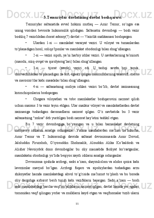 3.Temuriylar davlatining davlat boshqaruvi
Temuriylar   saltanatida   avval   hokimi   mutlaq   —   Amir   Temur,   so ngra   esaʻ
uning   vorislari   bevosita   hukmronlik   qilishgan.   Saltanatni   devonbegi   —   bosh   vazir
boshliq 7 vazirlikdan iborat arkony(?) davlat — Vazirlik mahkamasi boshqargan.
• Ulardan   1-si   —   mamlakat   varaiyat   vaziri.   U   viloyat   va   tumanlardan
to planadigan hosil, soliqo lponlar va mamlakat obodonligi bilan shug ullangan.	
ʻ ʻ ʻ
• 2-si — vaziri sipoh, ya ni harbiy ishlar vaziri. U navkarlarning ta minoti	
ʼ ʼ
(maoshi, oziq-ovqat va qurolyarog lari) bilan shug ullangan.
ʻ ʻ
• 3-si   —   tijorat   (savdo)   vaziri   edi.   U   tashqi   savdo   boji   tam/a,
chorvachilikdan to planadigan za kot, egasiz qolgan molmulklarning tasarrufi, meros	
ʻ
va merosxo rlar kabi masalalar bilan shug ullangan.	
ʻ ʻ
• 4-si   —   saltanatning   moliya   ishlari   vaziri   bo lib,   davlat   xazinasining	
ʻ
kirimchiqimlarini boshqargan.
• Chegara   viloyatlari   va   tobe   mamlakatlar   boshqaruvini   nazorat   qilish
uchun maxsus 3 ta vazir tayin etilgan. Ular mazkur viloyat va mamlakatlardan davlat
xazinasiga   tushadigan   daromadlarni   nazorat   qilgan.   O z   navbatida   bu   3   vazir
ʻ
saltanatning "xolisa" deb yuritilgan bosh nazorat hay atini tashkil etgan.	
ʼ
Bu   7   vazir   devonbegiga   bo ysungan   va   u   bilan   bamaslahat   davlatning	
ʻ
moliyaviy   ishlarini   amalga   oshirganlar.   Yozma   manbalardan   ma lum   bo lishicha,	
ʼ ʻ
Amir   Temur   va   T.   hukmronligi   davrida   saltanat   devonxonasida   Amir   Dovud,
Jaloluddin   Firuzshoh,   G iyosuddin   Shohmalik,   Alouddin   Alika   Ko kaldosh   va	
ʻ ʻ
Alisher   Navoiydek   dono   devonbegilar   bu   oliy   mansabda   faoliyat   ko rsatganlar,	
ʻ
mamlakatni obodonligi yo lida beqiyos xayrli ishlarni amalga oshirganlar.	
ʻ
Devonxona qoshida arzbegi, sadri a zam, shayxulislom  va ahdos qozisi  kabi	
ʼ
lavozimlar   mavjud   bo lgan.   Arzbegi   fuqaro   va   sipohiylardan   tushadigan   arzu	
ʻ
shikoyatlar   hamda   mamlakatdagi   ahvol   to g risida   ma lumot   to plash   va   bu   borada	
ʻ ʻ ʼ ʻ
oliy   dargohga   axborot   berib   turish   kabi   vazifalarni   bajargan.   Sadri   a zam   —   bosh	
ʼ
sadr mamlakatdagi barcha vaqf xo jaliklarini nazorat qilgan; davlat hamda yer egalari	
ʻ
tomonidan vaqf qilingan yerlar va mulklarni kayd etgan va vaqfnomalar tuzib ularni
11 