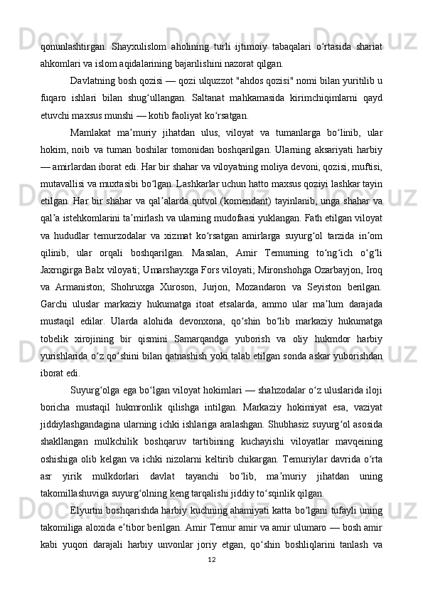 qonunlashtirgan.   Shayxulislom   aholining   turli   ijtimoiy   tabaqalari   o rtasida   shariatʻ
ahkomlari va islom aqidalarining bajarilishini nazorat qilgan.
Davlatning bosh qozisi — qozi ulquzzot "ahdos qozisi" nomi bilan yuritilib u
fuqaro   ishlari   bilan   shug ullangan.   Saltanat   mahkamasida   kirimchiqimlarni   qayd	
ʻ
etuvchi maxsus munshi — kotib faoliyat ko rsatgan.	
ʻ
Mamlakat   ma muriy   jihatdan   ulus,   viloyat   va   tumanlarga   bo linib,   ular	
ʼ ʻ
hokim,   noib   va   tuman   boshilar   tomonidan   boshqarilgan.   Ularning   aksariyati   harbiy
— amirlardan iborat edi. Har bir shahar va viloyatning moliya devoni, qozisi, muftisi,
mutavallisi va muxtasibi bo lgan. Lashkarlar uchun hatto maxsus qoziyi lashkar tayin	
ʻ
etilgan. Har  bir  shahar  va qal alarda qutvol  (komendant)  tayinlanib, unga shahar  va	
ʼ
qal a istehkomlarini ta mirlash va ularning mudofaasi yuklangan. Fath etilgan viloyat	
ʼ ʼ
va   hududlar   temurzodalar   va   xizmat   ko rsatgan   amirlarga   suyurg ol   tarzida   in om	
ʻ ʻ ʼ
qilinib,   ular   orqali   boshqarilgan.   Masalan,   Amir   Temurning   to ng ich   o g li	
ʻ ʻ ʻ ʻ
Jaxrngirga Balx viloyati; Umarshayxga Fors viloyati; Mironshohga Ozarbayjon, Iroq
va   Armaniston;   Shohruxga   Xuroson,   Jurjon,   Mozandaron   va   Seyiston   berilgan.
Garchi   uluslar   markaziy   hukumatga   itoat   etsalarda,   ammo   ular   ma lum   darajada
ʼ
mustaqil   edilar.   Ularda   alohida   devonxona,   qo shin   bo lib   markaziy   hukumatga	
ʻ ʻ
tobelik   xirojining   bir   qismini   Samarqandga   yuborish   va   oliy   hukmdor   harbiy
yurishlarida o z qo shini bilan qatnashish yoki talab etilgan sonda askar yuborishdan	
ʻ ʻ
iborat edi.
Suyurg olga ega bo lgan viloyat hokimlari — shahzodalar o z uluslarida iloji
ʻ ʻ ʻ
boricha   mustaqil   hukmronlik   qilishga   intilgan.   Markaziy   hokimiyat   esa,   vaziyat
jiddiylashgandagina ularning ichki ishlariga aralashgan. Shubhasiz suyurg ol asosida	
ʻ
shakllangan   mulkchilik   boshqaruv   tartibining   kuchayishi   viloyatlar   mavqeining
oshishiga olib kelgan va ichki  nizolarni  keltirib chikargan. Temuriylar davrida o rta	
ʻ
asr   yirik   mulkdorlari   davlat   tayanchi   bo lib,   ma muriy   jihatdan   uning	
ʻ ʼ
takomillashuviga suyurg olning keng tarqalishi jiddiy to sqinlik qilgan.	
ʻ ʻ
Elyurtni boshqarishda harbiy kuchning ahamiyati katta bo lgani tufayli uning	
ʻ
takomiliga aloxida e tibor berilgan. Amir Temur amir va amir ulumaro — bosh amir	
ʼ
kabi   yuqori   darajali   harbiy   unvonlar   joriy   etgan,   qo shin   boshliqlarini   tanlash   va	
ʻ
12 