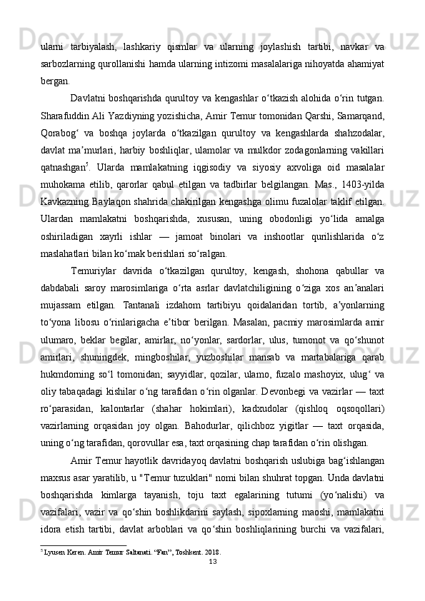 ularni   tarbiyalash,   lashkariy   qismlar   va   ularning   joylashish   tartibi,   navkar   va
sarbozlarning qurollanishi hamda ularning intizomi masalalariga nihoyatda ahamiyat
bergan.
Davlatni boshqarishda qurultoy va kengashlar  o tkazish alohida o rin tutgan.ʻ ʻ
Sharafuddin Ali Yazdiyning yozishicha, Amir Temur tomonidan Qarshi, Samarqand,
Qorabog   va   boshqa   joylarda   o tkazilgan   qurultoy   va   kengashlarda   shahzodalar,	
ʻ ʻ
davlat   ma murlari,   harbiy   boshliqlar,   ulamolar   va   mulkdor   zodagonlarning   vakillari
ʼ
qatnashgan 5
.   Ularda   mamlakatning   iqgisodiy   va   siyosiy   axvoliga   oid   masalalar
muhokama   etilib,   qarorlar   qabul   etilgan   va   tadbirlar   belgilangan.   Mas.,   1403-yilda
Kavkazning Baylaqon shahrida chakirilgan kengashga olimu fuzalolar taklif etilgan.
Ulardan   mamlakatni   boshqarishda,   xususan,   uning   obodonligi   yo lida   amalga	
ʻ
oshiriladigan   xayrli   ishlar   —   jamoat   binolari   va   inshootlar   qurilishlarida   o z	
ʻ
maslahatlari bilan ko mak berishlari so ralgan.	
ʻ ʻ
Temuriylar   davrida   o tkazilgan   qurultoy,   kengash,   shohona   qabullar   va	
ʻ
dabdabali   saroy   marosimlariga   o rta   asrlar   davlatchiligining   o ziga   xos   an analari	
ʻ ʻ ʼ
mujassam   etilgan.   Tantanali   izdahom   tartibiyu   qoidalaridan   tortib,   a yonlarning	
ʼ
to yona   libosu   o rinlarigacha   e tibor   berilgan.   Masalan,   pacmiy   marosimlarda   amir	
ʻ ʻ ʼ
ulumaro,   beklar   begilar,   amirlar,   no yonlar,   sardorlar,   ulus,   tumonot   va   qo shunot	
ʻ ʻ
amirlari,   shuningdek,   mingboshilar,   yuzboshilar   mansab   va   martabalariga   qarab
hukmdorning   so l   tomonidan;   sayyidlar,   qozilar,   ulamo,   fuzalo   mashoyix,   ulug   va	
ʻ ʻ
oliy tabaqadagi  kishilar  o ng tarafidan o rin olganlar. Devonbegi  va vazirlar  — taxt	
ʻ ʻ
ro parasidan,   kalontarlar   (shahar   hokimlari),   kadxudolar   (qishloq   oqsoqollari)	
ʻ
vazirlarning   orqasidan   joy   olgan.   Bahodurlar,   qilichboz   yigitlar   —   taxt   orqasida,
uning o ng tarafidan, qorovullar esa, taxt orqasining chap tarafidan o rin olishgan.	
ʻ ʻ
Amir Temur hayotlik davridayoq davlatni boshqarish uslubiga bag ishlangan	
ʻ
maxsus asar yaratilib, u "Temur tuzuklari" nomi bilan shuhrat topgan. Unda davlatni
boshqarishda   kimlarga   tayanish,   toju   taxt   egalarining   tutumi   (yo nalishi)   va	
ʻ
vazifalari,   vazir   va   qo shin   boshlikdarini   saylash,   sipoxlarning   maoshi,   mamlakatni	
ʻ
idora   etish   tartibi,   davlat   arboblari   va   qo shin   boshliqlarining   burchi   va   vazifalari,	
ʻ
5
  Lyusen Keren. Amir Temur Saltanati. “Fan”, Toshkent. 2018.
13 