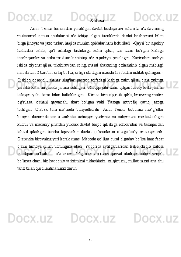 Xulosa
Amir   Temur   tomonidan   yaratilgan   davlat   boshqaruvi   sohasida   o'z   davrining
mukammal   qonun-qoidalarini   o'z   ichiga   olgan   tuzuklarda   davlat   boshqaruvi   bilan
birga jinoyat va jazo turlari haqida muhim qoidalar ham keltiriladi. -Qaysi bir sipohiy
haddidan   oshib,   qo'l   ostidagi   kishilarga   zulm   qilsa,   uni   zulm   ko'rgan   kishiga
topshirganlar va o'sha mazlum kishining o'zi sipohiyni jazolagan. Xazinabon moliya
ishida xiyonat qilsa, tekshiruvdan so'ng, masul shaxsning o'zlashtirib olgan mablag'i
maoshidan 2 barobar ortiq bo'lsa, ortig'i oladigan maoshi hisobidan ushlab qolingan. -
Qishloq oqsoqoli, shahar ulug'lari pastroq toifadagi kishiga zulm qilsa, o'sha zulmga
yarasha katta miqdorda jarima solingan. -Xalqqa jabr-zulm qilgan harbiy kishi jarima
to'lagan   yoki   darra   bilan   kaltaklangan.   -Kimda-kim   o'g'rilik   qilib,   birovning   molini
o'g'rilasa,   o'shani   qaytarishi   shart   bo'lgan   yoki   Yasoga   muvofiq   qattiq   jazoga
tortilgan.   O’zbek   tom   ma’noda   bunyodkordir.   Amir   Temur   bobomiz   mo’g’ullar
bosqini   davomida   xor-u   zorlikka   uchragan   yurtimiz   va   xalqimizni   markazlashgan
kuchli  va  madaniy  jihatdan  yuksak  davlat  barpo qilishiga  ichkaridan  va tashqaridan
tahdid   qiladigan   barcha   tajavuzkor   davlat   qo’shinlarini   o’ziga   bo’y   sindirgan   edi.
O’zbekka birovning yeri kerak emas. Mabodo qo’liga qurol olguday bo’lsa ham faqat
o’zini   himoya   qilish   uchungina   oladi.   Yuqorida   aytilganlaridan   kelib   chiqib   xulosa
qiladigan bo’lsak:  … o’z tarixini  bilgan undan ruhiy quvvat  oladigan xalqni  yengib
bo’lmas ekan, biz haqqoniy tariximizni tiklashimiz, xalqimizni, millatimizni ana shu
tarix bilan qurollantirishimiz zarur.  
                     
15 