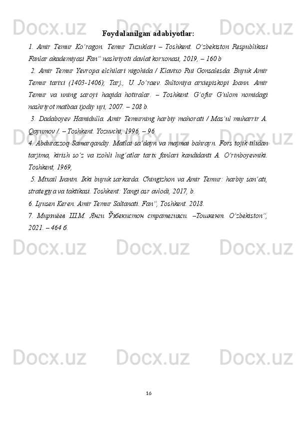 Foydalanilgan adabiyotlar:
1.   Amir   Temur   Ko’ragon.   Temur   Tuzuklari   –   Toshkent.   O’zbekiston   Respublikasi
Fanlar akademiyasi Fan” nashriyoti davlat korxonasi, 2019, – 160 b
  2.   Amir   Temur   Yevropa   elchilari   nigohida   /   Klavixo   Rui   Gonsalesda.   Buyuk   Amir
Temur   tarixi   (1403-1406);   Tarj.,   U.   Jo’raev.   Sultoniya   arxiepiskopi   Ioann.   Amir
Temur   va   uning   saroyi   haqida   hotiralar.   –   Toshkent.   G’ofur   G’ulom   nomidagi
nashriyot matbaa ijodiy uyi, 2007. – 208 b.
  3.   Dadaboyev   Hamidulla.   Amir   Temurning   harbiy   mahorati   /   Mas’ul   muharrir   A.
Qayumov /. – Toshkent. Yozuvchi, 1996, – 96 
4.  Abdurazzoq   Samarqandiy.  Matlai   sa’dayn  va  majmai  bahrayn.   Fors  tojik  tilidan
tarjima,   kirish   so’z   va   izohli   lug’atlar   tarix   fanlari   kandidanti   A.   O’rinboyevniki.
Toshkent, 1969,
  5.  Mixail   Ivanin.  Ikki  buyuk  sarkarda.  Chingizhon   va Amir  Temur:  harbiy  san’ati,
strategiya va taktikasi. Toshkent: Yangi asr avlodi, 2017, b. 
6. Lyusen Keren. Amir Temur Saltanati. Fan”, Toshkent. 2018. 
7.   Mирзиёев   Ш.М.   Янги   Ўзбекистон   стратегияси.   –Тошкент.   O’zbekiston”,
2021. – 464 б.
16 