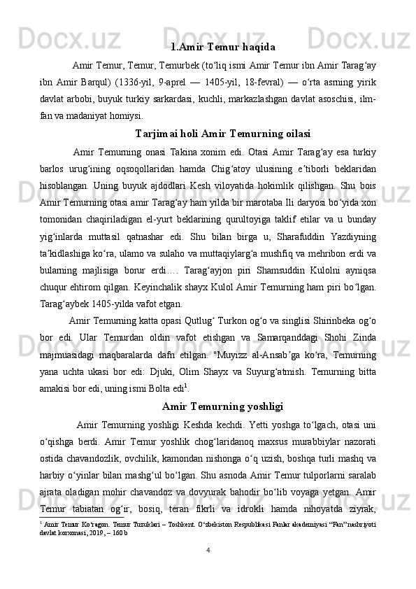 1.Amir Temur haqida
 Amir Temur, Temur, Temurbek (to liq ismi Amir Temur ibn Amir Tarag ayʻ ʻ
ibn   Amir   Barqul)   (1336-yil,   9-aprel   —   1405-yil,   18-fevral)   —   o rta   asrning   yirik	
ʻ
davlat   arbobi,   buyuk  turkiy  sarkardasi,   kuchli,   markazlashgan   davlat   asoschisi,   ilm-
fan va madaniyat homiysi.
Tarjimai holi Amir Temurning oilasi
  Amir   Temurning   onasi   Takina   xonim   edi.   Otasi   Amir   Tarag ay   esa   turkiy	
ʻ
barlos   urug ining   oqsoqollaridan   hamda   Chig atoy   ulusining   e tiborli   beklaridan	
ʻ ʻ ʼ
hisoblangan.   Uning   buyuk   ajdodlari   Kesh   viloyatida   hokimlik   qilishgan.   Shu   bois
Amir Temurning otasi amir Tarag ay ham yilda bir marotaba Ili daryosi bo yida xon	
ʻ ʻ
tomonidan   chaqiriladigan   el-yurt   beklarining   qurultoyiga   taklif   etilar   va   u   bunday
yig inlarda   muttasil   qatnashar   edi.   Shu   bilan   birga   u,   Sharafuddin   Yazdiyning	
ʻ
ta kidlashiga ko ra, ulamo va sulaho va muttaqiylarg a mushfiq va mehribon erdi va
ʼ ʻ ʻ
bularning   majlisiga   borur   erdi….   Tarag ayjon   piri   Shamsuddin   Kulolni   ayniqsa	
ʻ
chuqur ehtirom qilgan. Keyinchalik shayx Kulol Amir Temurning ham piri bo lgan.	
ʻ
Tarag aybek 1405-yilda vafot etgan.	
ʻ
Amir Temurning katta opasi Qutlug  Turkon og o va singlisi Shirinbeka og o	
ʻ ʻ ʻ
bor   edi.   Ular   Temurdan   oldin   vafot   etishgan   va   Samarqanddagi   Shohi   Zinda
majmuasidagi   maqbaralarda   dafn   etilgan.   "Muyizz   al-Ansab ga   ko ra,   Temurning	
ʼ ʻ
yana   uchta   ukasi   bor   edi:   Djuki,   Olim   Shayx   va   Suyurg atmish.   Temurning   bitta	
ʻ
amakisi bor edi, uning ismi Bolta edi 1
.
Amir Temurning yoshligi
    Amir   Temurning   yoshligi   Keshda   kechdi.   Yetti   yoshga   to lgach,   otasi   uni	
ʻ
o qishga   berdi.   Amir   Temur   yoshlik   chog laridanoq   maxsus   murabbiylar   nazorati	
ʻ ʻ
ostida chavandozlik, ovchilik, kamondan nishonga o q uzish, boshqa turli mashq va	
ʻ
harbiy o yinlar  bilan  mashg ul  bo lgan. Shu asnoda  Amir  Temur  tulporlarni  saralab	
ʻ ʻ ʻ
ajrata   oladigan   mohir   chavandoz   va   dovyurak   bahodir   bo lib   voyaga   yetgan.   Amir	
ʻ
Temur   tabiatan   og ir,   bosiq,   teran   fikrli   va   idrokli   hamda   nihoyatda   ziyrak,	
ʻ
1
  Amir Temur Ko‘ragon. Temur Tuzuklari – Toshkent. O‘zbekiston Respublikasi Fanlar akademiyasi “Fan” nashriyoti
davlat korxonasi, 2019, – 160 b
4 