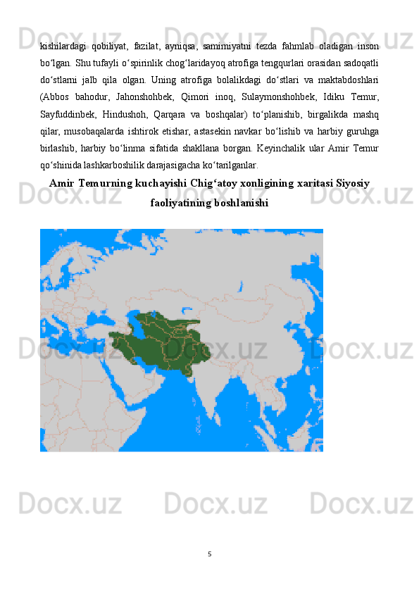 kishilardagi   qobiliyat,   fazilat,   ayniqsa,   samimiyatni   tezda   fahmlab   oladigan   inson
bo lgan. Shu tufayli o spirinlik chog laridayoq atrofiga tengqurlari orasidan sadoqatliʻ ʻ ʻ
do stlarni   jalb   qila   olgan.   Uning   atrofiga   bolalikdagi   do stlari   va   maktabdoshlari
ʻ ʻ
(Abbos   bahodur,   Jahonshohbek,   Qimori   inoq,   Sulaymonshohbek,   Idiku   Temur,
Sayfuddinbek,   Hindushoh,   Qarqara   va   boshqalar)   to planishib,   birgalikda   mashq	
ʻ
qilar,   musobaqalarda   ishtirok   etishar,   astasekin   navkar   bo lishib   va   harbiy   guruhga	
ʻ
birlashib,   harbiy   bo linma   sifatida   shakllana   borgan.   Keyinchalik   ular   Amir   Temur	
ʻ
qo shinida lashkarboshilik darajasigacha ko tarilganlar.	
ʻ ʻ
Amir Temurning kuchayishi Chig atoy xonligining xaritasi Siyosiy	
ʻ
faoliyatining boshlanishi
5 