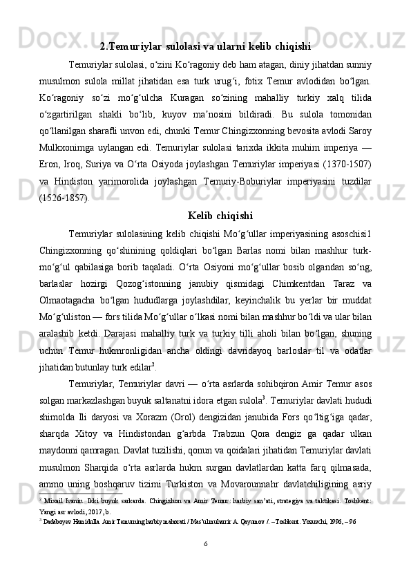 2.Temuriylar sulolasi va ularni kelib chiqishi
Temuriylar sulolasi, o zini Ko ragoniy deb ham atagan, diniy jihatdan sunniyʻ ʻ
musulmon   sulola   millat   jihatidan   esa   turk   urug i,   fotix   Temur   avlodidan   bo lgan.	
ʻ ʻ
Ko ragoniy   so zi   mo g ulcha   Kuragan   so zining   mahalliy   turkiy   xalq   tilida	
ʻ ʻ ʻ ʻ ʻ
o zgartirilgan   shakli   bo lib,   kuyov   ma nosini   bildiradi.   Bu   sulola   tomonidan	
ʻ ʻ ʼ
qo llanilgan sharafli unvon edi, chunki Temur Chingizxonning bevosita avlodi Saroy
ʻ
Mulkxonimga   uylangan   edi.   Temuriylar   sulolasi   tarixda   ikkita   muhim   imperiya   —
Eron,  Iroq,  Suriya   va   O rta   Osiyoda   joylashgan   Temuriylar   imperiyasi   (1370-1507)	
ʻ
va   Hindiston   yarimorolida   joylashgan   Temuriy-Boburiylar   imperiyasini   tuzdilar
(1526-1857).
Kelib chiqishi
Temuriylar   sulolasining   kelib   chiqishi   Mo g ullar   imperiyasining   asoschisi1	
ʻ ʻ
Chingizxonning   qo shinining   qoldiqlari   bo lgan   Barlas   nomi   bilan   mashhur   turk-	
ʻ ʻ
mo g ul   qabilasiga   borib   taqaladi.   O rta   Osiyoni   mo g ullar   bosib   olgandan   so ng,	
ʻ ʻ ʻ ʻ ʻ ʻ
barlaslar   hozirgi   Qozog istonning   janubiy   qismidagi   Chimkentdan   Taraz   va	
ʻ
Olmaotagacha   bo lgan   hududlarga   joylashdilar,   keyinchalik   bu   yerlar   bir   muddat	
ʻ
Mo g uliston — fors tilida Mo g ullar o lkasi nomi bilan mashhur bo ldi va ular bilan	
ʻ ʻ ʻ ʻ ʻ ʻ
aralashib   ketdi.   Darajasi   mahalliy   turk   va   turkiy   tilli   aholi   bilan   bo lgan,   shuning	
ʻ
uchun   Temur   hukmronligidan   ancha   oldingi   davridayoq   barloslar   til   va   odatlar
jihatidan butunlay turk edilar 2
.
Temuriylar,  Temuriylar   davri   —   o rta   asrlarda  sohibqiron   Amir   Temur   asos	
ʻ
solgan markazlashgan buyuk saltanatni idora etgan sulola 3
. Temuriylar davlati hududi
shimolda   Ili   daryosi   va   Xorazm   (Orol)   dengizidan   janubida   Fors   qo ltig iga   qadar,	
ʻ ʻ
sharqda   Xitoy   va   Hindistondan   g arbda   Trabzun   Qora   dengiz   ga   qadar   ulkan	
ʻ
maydonni qamragan. Davlat tuzilishi, qonun va qoidalari jihatidan Temuriylar davlati
musulmon   Sharqida   o rta   asrlarda   hukm   surgan   davlatlardan   katta   farq   qilmasada,	
ʻ
ammo   uning   boshqaruv   tizimi   Turkiston   va   Movarounnahr   davlatchiligining   asriy
2
  Mixail   Ivanin.   Ikki   buyuk   sarkarda.   Chingizhon   va   Amir   Temur:   harbiy   san’ati,   strategiya   va   taktikasi.   Toshkent:
Yangi asr avlodi, 2017, b.  
3
  Dadaboyev Hamidulla. Amir Temurning harbiy mahorati / Mas’ul muharrir A. Qayumov /. – Toshkent. Yozuvchi, 1996, – 96 
6 