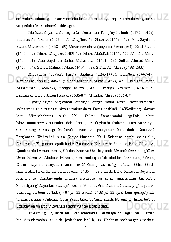 an analari, saltanatga kirgan mamlakatlar bilan madaniy aloqalar asosida yangi tartibʼ
va qoidalar bilan takomillashtirilgan.
Markazlashgan  davlat  tepasida:  Temur  ibn  Tarag oy  Bahodir  (1370—1405);	
ʻ
Shohrux   ibn   Temur   (1409—47);   Ulug bek   ibn   Shoxrux   (1447—49);   Abu   Sayd   ibn	
ʻ
Sulton Muhammad (1458—69) Movarounnahrda (poytaxti Samarqand): Xalil Sulton
(1405—09); Mirzo Ulug bek (1409-49); Mirzo Abdullatif (1449-50); Abdullo Mirzo	
ʻ
(1450—51);   Abu   Sayd   ibn   Sulton   Muhammad   (1451—69);   Sulton   Ahmad   Mirzo
(1469—94); Sulton Mahmud Mirzo (1494—98); Sulton Ali Mirzo (1498-1500).
Xurosonda   (poytaxti   Hirot):   Shohrux   (1396-1447);   Ulug bek   (1447-49);	
ʻ
Abulqosim   Bobur   (1449-57);   Shoh   Mahmud   Mirzo   (1457);   Abu   Savd   ibn   Sulton
Muhammad   (1458-69);   Yodgor   Mirzo   (1470),   Husayn   Boyqaro   (1470-1506);
Badiuzzamon ibn Sulton Husayn (1506-07); Muzaffar Mirzo (1506-07).
Siyosiy   hayot.   Nig oyatda   kengayib   ketgan   davlat   Amir   Temur   vafotidan	
ʻ
so ng vorislar o rtasidagi nizolar natijasida zaiflasha boshladi. 1405-yilning 16-mart	
ʻ ʻ
kuni   Mironshohning   o gli   Xalil   Sulton   Samarqandni   egallab,   o zini	
ʻ ʻ
Movarounnahrning   hukmdori   deb   e lon   qiladi.   Oqibatda   shahzoda,   amir   va   viloyat	
ʼ
noiblarining   noroziligi   kuchayib,   isyon   va   galayonlar   ko tariladi.   Dastavval	
ʻ
Farg onada   Xudoydod   bilan   Shayx   Nuriddin   Xalil   Sultonga   qarshi   qo zg alib,	
ʻ ʻ ʻ
O ratepa va Farg onani egallab oldi. Bu davrda Xurosonda Shohrux, Balx, G azni va	
ʻ ʻ ʻ
Qandahorda Pirmuhammad; G arbiy Eron va Ozarbayjonda Mironshohnnng o g illari	
ʻ ʻ ʻ
Umar   Mirzo   va   Abubakr   Mirzo   qokimi   mutlaq   bo lib   oladilar.   Turkiston,   Sabron,	
ʻ
O tror,   Sayram   viloyatlari   amir   Berdibekning   tasarrufiga   o tadi,   Oltin   O rda	
ʻ ʻ ʻ
amirlaridan Idiku Xorazmni zabt etadi. 1405 — 08 yillarda Balx, Xuroson, Seyiston,
Kermon   va   Ozarbayjonda   temuriy   shahzoda   va   ayrim   amirlarning   birinketin
ko tarilgan g alayonlari kuchayib ketadi. Valiahd Pirmuhammad bunday g alayon va
ʻ ʻ ʻ
fitnaning   qurboni   bo ladi   (1407-yil   22-fevral).   1408-yil   22-aprel   kuni   qoraqo yunli	
ʻ ʻ
turkmanlarning yetakchisi Qora Yusuf bilan bo lgan jangda Mironshoh halok bo lib,	
ʻ ʻ
Ozarbayjon va Iroq viloyatlari temuriylar qo lidan ketadi.	
ʻ
15-asrning   20y.larida   bu   ulkan   mamlakat   2   davlatga   bo lingan   edi.   Ulardan	
ʻ
biri   Amudaryodan   janubida   joylashgan   bo lib,   uni   Shohrux   boshqargan   (markazi	
ʻ
7 