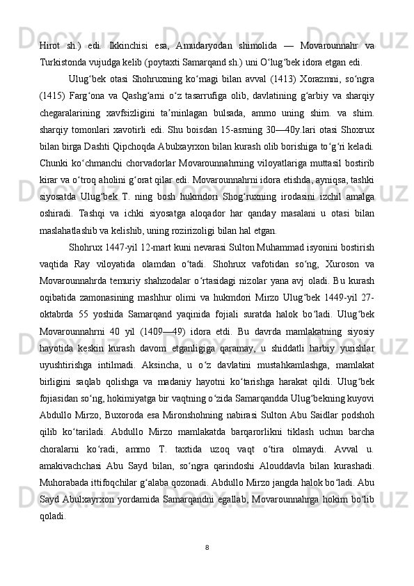 Hirot   sh.)   edi.   Ikkinchisi   esa,   Amudaryodan   shimolida   —   Movarounnahr   va
Turkistonda vujudga kelib (poytaxti Samarqand sh.) uni O lug bek idora etgan edi.ʻ ʻ
Ulug bek   otasi   Shohruxning   ko magi   bilan   avval   (1413)   Xorazmni,   so ngra	
ʻ ʻ ʻ
(1415)   Farg ona   va   Qashg arni   o z   tasarrufiga   olib,   davlatining   g arbiy   va   sharqiy
ʻ ʻ ʻ ʻ
chegaralarining   xavfsizligini   ta minlagan   bulsada,   ammo   uning   shim.   va   shim.	
ʼ
sharqiy   tomonlari   xavotirli   edi.   Shu   boisdan   15-asrning   30—40y.lari   otasi   Shoxrux
bilan birga Dashti Qipchoqda Abulxayrxon bilan kurash olib borishiga to g ri keladi.	
ʻ ʻ
Chunki  ko chmanchi  chorvadorlar  Movarounnahrning viloyatlariga muttasil  bostirib	
ʻ
kirar va o troq aholini g orat qilar edi. Movarounnahrni idora etishda, ayniqsa, tashki
ʻ ʻ
siyosatda   Ulug bek   T.   ning   bosh   hukmdori   Shog ruxning   irodasini   izchil   amalga	
ʻ ʻ
oshiradi.   Tashqi   va   ichki   siyosatga   aloqador   har   qanday   masalani   u   otasi   bilan
maslahatlashib va kelishib, uning rozirizoligi bilan hal etgan.
Shohrux 1447-yil 12-mart kuni nevarasi Sulton Muhammad isyonini bostirish
vaqtida   Ray   viloyatida   olamdan   o tadi.   Shohrux   vafotidan   so ng,   Xuroson   va	
ʻ ʻ
Movarounnahrda   temuriy   shahzodalar   o rtasidagi   nizolar   yana   avj   oladi.   Bu   kurash	
ʻ
oqibatida   zamonasining   mashhur   olimi   va   hukmdori   Mirzo   Ulug bek   1449-yil   27-	
ʻ
oktabrda   55   yoshida   Samarqand   yaqinida   fojiali   suratda   halok   bo ladi.   Ulug bek	
ʻ ʻ
Movarounnahrni   40   yil   (1409—49)   idora   etdi.   Bu   davrda   mamlakatning   siyosiy
hayotida   keskin   kurash   davom   etganligiga   qaramay,   u   shiddatli   harbiy   yurishlar
uyushtirishga   intilmadi.   Aksincha,   u   o z   davlatini   mustahkamlashga,   mamlakat	
ʻ
birligini   saqlab   qolishga   va   madaniy   hayotni   ko tarishga   harakat   qildi.   Ulug bek	
ʻ ʻ
fojiasidan so ng, hokimiyatga bir vaqtning o zida Samarqandda Ulug bekning kuyovi	
ʻ ʻ ʻ
Abdullo   Mirzo,   Buxoroda   esa   Mironshohning   nabirasi   Sulton   Abu   Saidlar   podshoh
qilib   ko tariladi.   Abdullo   Mirzo   mamlakatda   barqarorlikni   tiklash   uchun   barcha	
ʻ
choralarni   ko radi,   ammo   T.   taxtida   uzoq   vaqt   o tira   olmaydi.   Avval   u.	
ʻ ʻ
amakivachchasi   Abu   Sayd   bilan,   so ngra   qarindoshi   Alouddavla   bilan   kurashadi.	
ʻ
Muhorabada ittifoqchilar g alaba qozonadi. Abdullo Mirzo jangda halok bo ladi. Abu	
ʻ ʻ
Sayd   Abulxayrxon   yordamida   Samarqandni   egallab,   Movarounnahrga   hokim   bo lib	
ʻ
qoladi.
8 