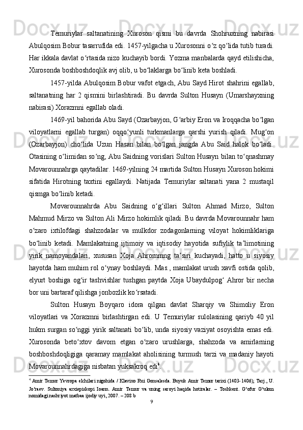 Temuriylar   saltanatining   Xuroson   qismi   bu   davrda   Shohruxning   nabirasi
Abulqosim Bobur tasarrufida edi. 1457-yilgacha u Xurosonni o z qo lida tutib turadi.ʻ ʻ
Har ikkala davlat o rtasida nizo kuchayib bordi. Yozma manbalarda qayd etilishicha,	
ʻ
Xurosonda boshboshdoqlik avj olib, u bo laklarga bo linib keta boshladi.	
ʻ ʻ
1457-yilda Abulqosim Bobur vafot etgach, Abu Sayd Hirot shahrini egallab,
saltanatning   har   2   qismini   birlashtiradi.   Bu   davrda   Sulton   Husayn   (Umarshayxning
nabirasi) Xorazmni egallab oladi.
1469-yil bahorida Abu Sayd (Ozarbayjon, G arbiy Eron va Iroqqacha bo lgan	
ʻ ʻ
viloyatlarni   egallab   turgan)   oqqo yunli   turkmanlarga   qarshi   yurish   qiladi.   Mug on	
ʻ ʻ
(Ozarbayjon)   cho lida   Uzun   Hasan   bilan   bo lgan   jangda   Abu   Said   halok   bo ladi.	
ʻ ʻ ʻ
Otasining o limidan so ng, Abu Saidning vorislari Sulton Husayn bilan to qnashmay	
ʻ ʻ ʻ
Movarounnahrga qaytadilar. 1469-yilning 24 martida Sulton Husayn Xuroson hokimi
sifatida   Hirotning   taxtini   egallaydi.   Natijada   Temuriylar   saltanati   yana   2   mustaqil
qismga bo linib ketadi.
ʻ
Movarounnahrda   Abu   Saidning   o g illari   Sulton   Ahmad   Mirzo,   Sulton	
ʻ ʻ
Mahmud Mirzo va Sulton Ali Mirzo hokimlik qiladi. Bu davrda Movarounnahr ham
o zaro   ixtilofdagi   shahzodalar   va   mulkdor   zodagonlarning   viloyat   hokimliklariga	
ʻ
bo linib   ketadi.   Mamlakatning   ijtimoiy   va   iqtisodiy   hayotida   sufiylik   ta limotining
ʻ ʼ
yirik   namoyandalari,   xususan   Xoja   Ahrornmng   ta siri   kuchayadi,   hatto   u   siyosiy	
ʼ
hayotda ham muhim rol o ynay boshlaydi. Mas., mamlakat urush xavfi ostida qolib,	
ʻ
elyurt   boshiga   og ir   tashvishlar   tushgan   paytda   Xoja   Ubaydulpog   Ahror   bir   necha	
ʻ ʻ
bor uni bartaraf qilishga jonbozlik ko rsatadi.	
ʻ
Sulton   Husayn   Boyqaro   idora   qilgan   davlat   Sharqiy   va   Shimoliy   Eron
viloyatlari   va   Xorazmni   birlashtirgan   edi.   U   Temuriylar   sulolasining   qariyb   40   yil
hukm surgan so nggi yirik saltanati  bo lib, unda siyosiy vaziyat osoyishta emas edi.	
ʻ ʻ
Xurosonda   beto xtov   davom   etgan   o zaro   urushlarga,   shahzoda   va   amirlarning
ʻ ʻ
boshboshdoqligiga   qaramay   mamlakat   aholisining   turmush   tarzi   va   madaniy   hayoti
Movarounnahrdagiga nisbatan yuksakroq edi 4
.
4
  Amir Temur Yevropa elchilari nigohida / Klavixo Rui Gonsalesda. Buyuk Amir Temur tarixi (1403-1406); Tarj., U.
Jo‘raev.   Sultoniya   arxiepiskopi   Ioann.   Amir   Temur   va   uning   saroyi   haqida   hotiralar.   –   Toshkent.   G‘ofur   G‘ulom
nomidagi nashriyot matbaa ijodiy uyi, 2007. – 208 b
9 