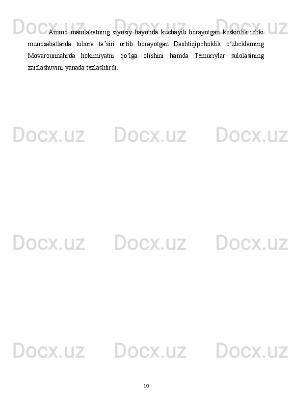 Ammo   mamlakatning   siyosiy   hayotida   kuchayib   borayotgan   keskinlik   ichki
munosabatlarda   tobora   ta siri   ortib   borayotgan   Dashtiqipchoklik   o zbeklarningʼ ʻ
Movarounnahrda   hokimiyatni   qo lga   olishini   hamda   Temuriylar   sulolasining	
ʻ
zaiflashuvini yanada tezlashtirdi.
10 