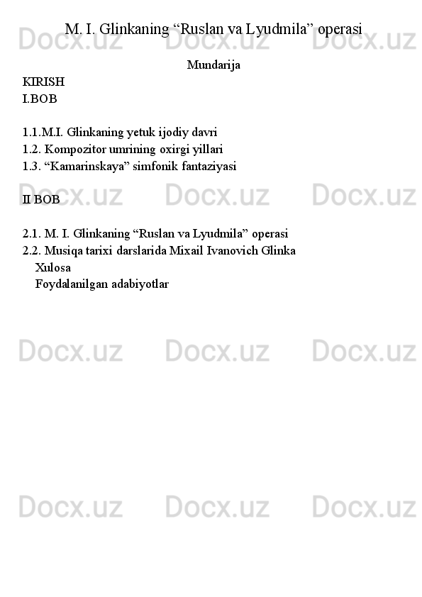  
M. I. Glinkaning “Ruslan va Lyudmila” operasi
Mundarija
KIRISH
I.BOB
1.1.M.I. Glinkaning yetuk ijodiy davri
1.2. Kompozitor umrining oxirgi yillari
1.3. “Kamarinskaya” simfonik fantaziyasi
II BOB   
2.1. M. I. Glinkaning “Ruslan va Lyudmila” operasi
2.2. Musiqa tarixi darslarida Mixail Ivanovich Glinka  
Xulosa
Foydalanilgan adabiyotlar 