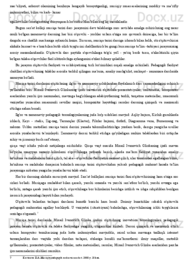 mas’uliyati,   axborot   olamining   benihoya   kengayib   borayotganligi,   musiqiy   muassasalarining   moddiy   va   ma’rifiy
imkoniyatlari, bilim va kasb- hunar
о
egallovchilar kontigentning dunyoqarash ko'rsatkichlari bilan bog'liq masalalardir.
Bugun san’at kolleji musiqa tarixi dars jarayonini davr talablariga mos ravishda amalga oshirishning eng zarur
omili   bo'lgan   zamonaviy   darsning   har   biri   o'quvchi   -   yoshlar   uchun   o'ziga   xos   quvonch   doirasiga,   har   bir   ta’lim
dargohi esa shodlik maskaniga aylanishi lozim. Xususan, musiqa tarixi darsiga ishonch bilan kelib, o'z o'qituvchisini
alohida hurmat va e’zoz bilan kutib olish tuyg'usini shakllantirish bu gungi kun musiqa ta’lim -tarbiyasi jarayonining
asosiy   mezonlaridandir.   O'qituvchi   dars   paytida   o'quvchilarga   to'g'ri   yo'l   -   yo'riq   berib   tursa,   o'zlashtirishi   qiyin
bo'lgan talaba-o'quvchilar faol ishtirokchiga aylanganini o'zlari bilmay qoladilar.
Bu   jarayon   o'qituvchi   faoliyati   va   uslubiyatining   turli   ko'rinishlari   orqali   amalga   oshiriladi.   Pedagogik   faoliyat
shakllari o'qituvchining talablar asosida tashkil qilingan ma’ruza, amaliy mashg'ulot, muloqat - munozara darslarida
namoyon bo'ladi.
Musiqa tarixi darslarini o'qitishning ilg'or va zamonaviy uslublaridan foydalanish dars  samaradorligini oshirish
yo'llaridan   biri.   Mixail   Ivanovich   Glinkaning   ijodi   mavzusini   o'qitishda   prezentatsiyalar,   multimedia,   kompozitor
asarlaridan   yaxshi  ijro  namunalari,  mavzuga   bag'ishlangan   adabiyotlarning   taxlili,  tarqatma  materiallar,  muammoli
vaziyatlar   yuzasidan   muammoli   savollar   zanjiri,   kompozitor   hayotdagi   rasmlar   darsning   qiziqarli   va   mazmunli
o'tishga erdam beradi.
Ilg'or va zamonaviy pedagogik texnologiyalarning juda ko'p uslublari mavjud: Aqliy hujum, Kichik guruhlarda
ishlash,   Keys   -   stadi»,   Zig-zag,   Tarmoqlar   (Klaster),   Fikrlar   hujumi,   6x6x6,   Diagramma   vena,   Bumenrang   va
xakozo.   Ushbu   metodlari   musiqa   tarixi   darsini   yanada   takomillashtirishga   yordam   berib,   darsga   yangicha   usullar
asosida   yondashuvni   ta’minlaydi.   Zamonaviy   darsni   tashkil   etishga   qo'yiladigan   muhim   talablardan   biri   ortiqcha
ruhiy va jismoniy kuch sarf etmay,
qisqa   vaqt   ichida   yuksak   natijalarga   erishishdir.   Qisqa   vaqt   orasida   Mixail   Ivanovich   Glinkaning   ijodi   mavzu
bo'yicha   muayyan   nazariy   bilimlarni   o'quvchilarga   yetkazib   berish,   ularda   ma’lum   faoliyat   yuzasidan   amaliy
ko'nikma va malakalarni hosil qilish, tal aba - o'quvchilar faoliyatini nazorat qilish, ular tomonidan egallangan bilim,
ko'nikma   va   malakalar   darajasini   baholash   musiqa   tarixi   o'qituvchidan   yuksak   pedagogik   mahorat   hamda   ta’lim
jarayoniga nisbatan yangicha yondashuvni talab etadi.
Har bir darsning alohida xususiyati mavjud. San’at kollejlari musiqa tarixi fani o'qituvchisining ham o'ziga xos
sirlari   bo'ladi.   Musiqaga   muhabbat   bilan   qarash,   yaxshi   sozanda   va   yaxshi   san’atkor   bo'lish,   yaxshi   ovozga   ega
bo'lishi,   notaga  qarab  yaxshi   ijro   etish,   o'quvchilarga  bor  bilimlarini  berishga  intilish  va   ishga   sidqidildan  berilgan
inson ish jarayonidagi hayoti bilan yashaydi.
O'qituvchi   bulardan   tashqari   darslarni   kuzatib   borishi   ham   kerak.   Doimiy   kuzatishlar   sababli   o'qituvchi
pedagogik   mahoratini   egallay   boshlaydi.   U   vaziyatni   (situatsiyani)   baholashga,   o'quvchilarning   ichki   tuyg'ularini
sezishga o'rganadi. 7
Musiqa   tarixi   darslarida   Mixail   Ivanovich   Glinka   ijodini   o'qitishning   inovatsion   texnologiyalari   pedagogik
jarayon   hamda   o'qituvchi   va   talaba   faoliyatiga   yangilik,   o'zgarishlar   kiritadi.   Darsni   qiziqarli   va   mazmunli   o'tish
uchun   kompyuter   texnikasining   juda   katta   imkoniyatlari   mavjuddir,   misol   uchun   mavzuga   taalluqli   internet
tarmoqlaridan   dars   vaqtida   yoki   darsdan   tashqari,   o'zlariga   kerakli   ma’lumotlarni:   ilmiy   maqollar,   metodik
qo'llanmalar,  prezentatsiyalar, video filmlar,  nota materiallari,  rasmlar, Mixail Ivanovich Glinka asarlaridan parcha
ijro namunalarini olishlari mumkin.
7 Karimova D.A..Musiqiy pedagogik mahorat asoslari. 2008 y. 28 bet. 