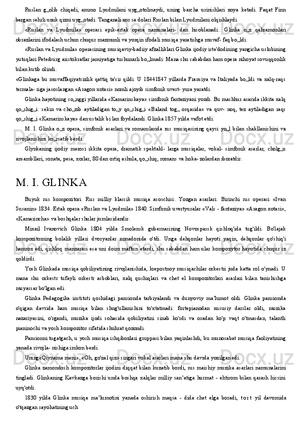 Ruslan   g„olib   chiqadi,   ammo   Lyudmilani   uyg„otolmaydi,   uning   barcha   urinishlari   zoya   ketadi.   Faqat   Finn
bergan sehrli uzuk qizni uyg„otadi. Tanganali xor sa dolari Ruslan bilan Lyudmilani olqishlaydi.
«Ruslan   va   Lyudmila»   operasi   epik-ertak   opera   namunalari-   dan   hisoblanadi..   Glinka   o„z   qahramonlari
obrazlarini ifodalash uchun chuqur mazmunli va yorqin ifodali musiqa yaratishga muvaf- faq bo„ldi.
«Ruslan va Lyudmila» operasining musiqaviy-badiiy afzalliklari Glinka ijodiy iste'dodining yangicha uslubining
yutuqlari Peterburg aristokratlar jamiyatiga tushunarli bo„lmadi: Mana shu sababdan ham opera nihoyat sovuqqonlik
bilan kutib olindi.
«Glinkaga   bu   muvaffaqiyatsizlik   qattiq   ta'sir   qildi.   U   18441847   yillarda   Fransiya   va   Italiyada   bo„ldi   va   xalq-raqs
termala- riga jasoslangan «Aragon xotasi» nomli ajoyib simfonik uvert- yura yaratdi.
Glinka hayotining so„nggi yillarida «Kamarinskaya» simfonik fantaziyani yozdi. Bu mashhur asarida ikkita xalq
qo„shig„i:   sekin   va   cho„zib   aytiladigan   to„y   qo„shig„i   «Baland   tog„   orqasida»   va   quv-   noq,   tez   aytiladigan   raqs
qo„shig„i «Kamarinskaya» dan ustalik bi lan foydalandi. Glinka 1857 yilda vafot etdi.
M.   I.   Glinka   o„z   opera,   simfonik   asarlari   va   romanslarida   rus   musiqasining   qaysi   yo„l   bilan   shakllanishini   va
rivojlanishini ko„rsatib berdi.
Glynkaning   ijodiy   merosi   ikkita   opera,   dramatik   spektakl-   larga   musiqalar,   vokal-   simfonik   asarlar,   cholg„u
ansambllari, sonata, pesa, xorlar, 80 dan ortiq ashula, qo„shiq, romans va hoka- zolardan iboratdir.
M. I. GLINKA
Buyuk   rus   kompozitori.   Rus   milliy   klassik   musiqa   asoschisi.   Yozgan   asarlari:   Birinchi   rus   operasi   «Ivan
Susanin» 1834. Ertak opera «Ruslan va Lyudmila» 1840. Simfonik uvertyuralar «Vals - fantaziya» «Aragon xotasi»,
«Kamarincha» va boshqalar shular jumlasidandir.
Mixail   Ivanovich   Glinka   1804   yilda   Smolensk   gubernasining   Novospassk   qishloq'ida   tug'ildi.   Bo'lajak
kompozitorning   bolalik   yillari   dvoryanlar   xonadonida   o'tdi.   Unga   dehqonlar   hayoti   yaqin,   dehqonlar   qo'shiq'i
hamrox edi, qishloq manzarasi esa uni doim maftun etardi, shu sababdan ham ular kompozytor hayotida chuqur iz
qoldirdi.
Yosh Glinkada musiqa qobiliyatining rivojlanishida, krepostnoy musiqachilar orkestri juda katta rol o'ynadi. U
mana   shu   orkestr   tufayli   orkestr   asboblari,   xalq   qushiqlari   va   chet   el   kompozitorlari   asarlari   bilan   tanishishga
muyassar bo'lgan edi.
Glinka   Pedagogika   instituti   qoshidagi   pansionda   tarbiyalandi   va   dunyoviy   ma’lumot   oldi.   Glinka   pansionda
o'qigan   davrida   ham   musiqa   bilan   shug'ullanishini   to'xtatmadi:   fortepianodan   xususiy   darslar   oldi,   muzika
nazariyasini,   o'rgandi,   muzika   ijodi   sohasida   qobiliyatini   sinab   ko'rdi   va   oradan   ko'p   vaqt   o'tmasdan,   talantli
pianinochi va yosh kompozitor sifatida shuhrat qozondi.
Pansionni tugatgach, u yosh musiqa ishqibozlari gruppasi bilan yaqinlashdi, bu munosabat musiqa faoliyatining
yanada rivojla- nishiga imkon berdi.
Uning«Qiynama meni», «Oh, go'zal qiz» singari vokal asarlari mana shu davrda yozilgan edi.
Glinka   zamondosh   kompozitorlar   ijodini   diqqat   bilan   kuzatib   bordi,   rus   maishiy   muzika   asarlari   namunalarini
tingladi.   Glinkaning   Kavkazga   borishi   unda   boshqa   xalqlar   milliy   san’atiga   hurmat   -   ehtirom   bilan   qarash   hissini
uyq'otdi.
1830   yilda   Glinka   musiqa   ma’lumotini   yanada   oshirish   maqsa   -   dida   chet   elga   boradi,   t o r t   yil   davomida
o'tqazgan sayohatining uch 