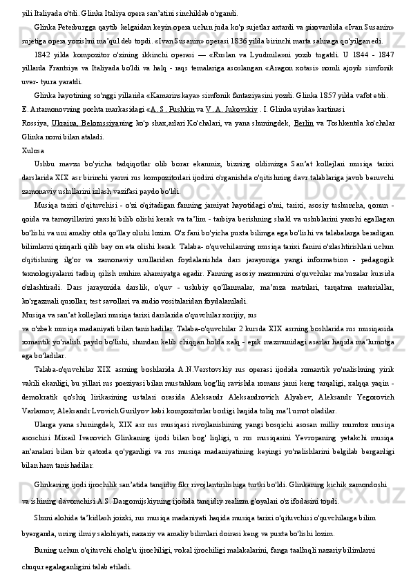 yili Italiyada o'tdi. Glinka Italiya opera san’atini sinchiklab o'rgandi.
Glinka Peterburgga qaytib kelgaidan keyin opera uchun juda ko'p sujetlar axtardi va pirovardida «Ivan Susanin»
sujetiga opera yozishni ma’qul deb topdi. «Ivan Susanin» operasi 1836 yilda birinchi marta sahnaga qo'yilgan edi.
1842   yilda   kompozitor   o'zining   ikkinchi   operasi   —   «Ruslan   va   Lyudmila»ni   yozib   tugatdi.   U   1844   -   1847
yillarda   Frantsiya   va   Italiyada   bo'ldi   va   halq   -   raqs   temalariga   asoslangan   «Aragon   xotasi»   nomli   ajoyib   simfonik
uver- tyura yaratdi.
Glinka hayotining so'nggi yillarida «Kamarinskaya» simfonik fantaziyasini yozdi. Glinka 1857 yilda vafot etdi.
Е . Artamonovning pochta markasidagi « A. S. Pushkin  va  V. A. Jukovskiy  . I. Glinka uyida» kartinasi
Rossiya,   Ukraina, Belorussiya ning ko'p shax,arlari Ko'chalari, va yana shuningdek,   Berlin   va Toshkentda ko'chalar
Glinka nomi bilan ataladi.
Xulosa
Ushbu   mavzu   bo'yicha   tadqiqotlar   olib   borar   ekanmiz,   bizning   oldimizga   San’at   kollejlari   musiqa   tarixi
darslarida XIX asr birinchi yarmi rus kompozitorlari ijodini o'rganishda o'qitishning davr talablariga javob beruvchi
zamonaviy uslullarini izlash vazifasi paydo bo'ldi.
Musiqa   tarixi   o'qituvchisi   -   o'zi   o'qitadigan   fanning   jamiyat   hayotidagi   o'mi,   tarixi,   asosiy   tushuncha,   qonun   -
qoida va tamoyillarini yaxshi bilib olishi kerak va ta’lim - tarbiya berishning shakl va uslublarini yaxshi egallagan
bo'lishi va uni amaliy otda qo'llay olishi lozim. O'z fani bo'yicha puxta bilimga ega bo'lishi va talabalarga beradigan
bilimlarni qiziqarli qilib bay on eta olishi kerak. Talaba- o'quvchilarning musiqa tarixi fanini o'zlashtirishlari uchun
o'qitishning   ilg'or   va   zamonaviy   usullaridan   foydalanishda   dars   jarayoniga   yangi   informatsion   -   pedagogik
texnologiyalarni tadbiq qilish muhim ahamiyatga egadir. Fanning asosiy mazmunini o'quvchilar ma’ruzalar kursida
o'zlashtiradi.   Dars   jarayonida   darslik,   o'quv   -   uslubiy   qo'llanmalar,   ma’ruza   matnlari,   tarqatma   materiallar,
ko'rgazmali qurollar, test savollari va audio vositalaridan foydalaniladi.
Musiqa va san’at kollejlari musiqa tarixi darslarida o'quvchilar xorijiy, rus
va o'zbek musiqa madaniyati bilan tanishadilar. Talaba-o'quvchilar 2 kursda XIX asrning boshlarida rus musiqasida
romantik yo'nalish paydo bo'lishi, shundan kelib chiqqan holda xalq - epik mazmunidagi asarlar haqida ma’lumotga
ega bo'ladilar.
Talaba-o'quvchilar   XIX   asrning   boshlarida   A.N.Verstovskiy   rus   operasi   ijodida   romantik   yo'nalishning   yirik
vakili ekanligi, bu yillari rus poeziyasi bilan mustahkam bog'liq ravishda romans janri keng tarqaligi, xalqqa yaqin -
demokratik   qo'shiq   lirikasining   ustalari   orasida   Aleksandr   Aleksandrovich   Alyabev,   Aleksandr   Yegorovich
Varlamov, Aleksandr Lvovich Gurilyov kabi kompozitorlar borligi haqida tuliq ma’l umot oladilar.
Ularga   yana   shuningdek,   XIX   asr   rus   musiqasi   rivojlanishining   yangi   bosqichi   asosan   milliy   mumtoz   musiqa
asoschisi   Mixail   Ivanovich   Glinkaning   ijodi   bilan   bog'   liqligi,   u   rus   musiqasini   Yevropaning   yetakchi   musiqa
an’analari   bilan   bir   qatorda   qo'yganligi   va   rus   musiqa   madaniyatining   keyingi   yo'nalishlarini   belgilab   berganligi
bilan ham tanishadilar.
Glinkaning ijodi ijrochilik san’atida tanqidiy fikr rivojlantirilishiga turtki bo'ldi. Glinkaning kichik zamondoshi 
va ishining davomchisi A.S. Dargomijskiyning ijodida tanqidiy realizm g'oyalari o'z ifodasini topdi.
Shuni alohida ta’kidlash joizki, rus musiqa madaniyati haqida musiqa tarixi o'qituvchisi o'quvchilarga bilim 
byerganda, uning ilmiy salohiyati, nazariy va amaliy bilimlari doirasi keng va puxta bo'lishi lozim.
Buning uchun o'qituvchi cholg'u ijrochiligi, vokal ijrochiligi malakalarini, fanga taalluqli nazariy bilimlarni 
chuqur egalaganligini talab etiladi. 