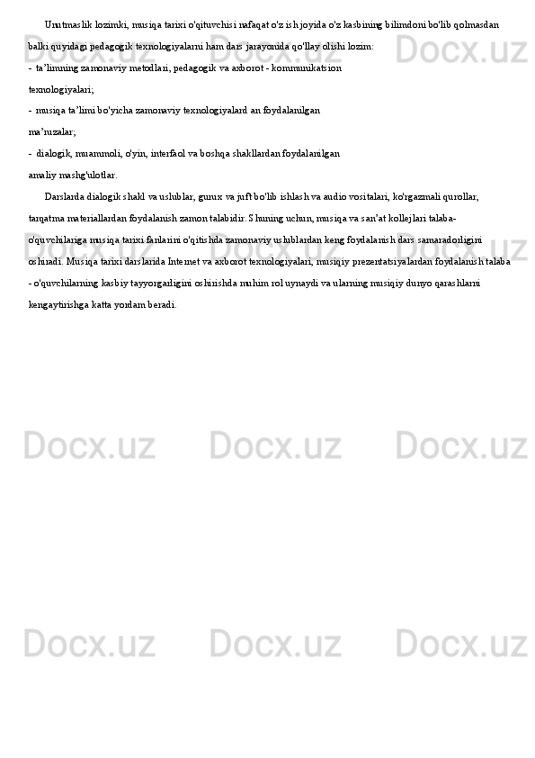 Unutmaslik lozimki, musiqa tarixi o'qituvchisi nafaqat o'z ish joyida o'z kasbining bilimdoni bo'lib qolmasdan 
balki quyidagi pedagogik texnologiyalarni ham dars jarayonida qo'llay olishi lozim:
- ta’limning zamonaviy metodlari, pedagogik va axborot - kommunikatsion
texnologiyalari;
- musiqa ta’limi bo'yicha zamonaviy texnologiyalard an foydalanilgan
ma’ruzalar;
- dialogik, muammoli, o'yin, interfaol va boshqa shakllardan foydalanilgan
amaliy mashg'ulotlar.
Darslarda dialogik shakl va uslublar, gurux va juft bo'lib ishlash va audio vositalari, ko'rgazmali qurollar, 
tarqatma materiallardan foydalanish zamon talabidir. Shuning uchun, musiqa va san’at kollejlari talaba-
o'quvchilariga musiqa tarixi fanlarini o'qitishda zamonaviy uslublardan keng foydalanish dars samaradorligini 
oshiradi. Musiqa tarixi darslarida Internet va axborot texnologiyalari, musiqiy prezentatsiyalardan foydalanish talaba 
- o'quvchilarning kasbiy tayyorgarligini oshirishda muhim rol uynaydi va ularning musiqiy dunyo qarashlarni 
kengaytirishga katta yordam beradi.