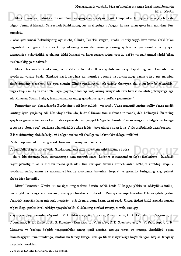 Musiqani xalq yaratadi, biz san’atkorlar esa unga faqat sayqal beramiz
M. I. Glinka
Mixail Ivanovich Glinka - rus mumtoz musiqasiga asos solgan buyuk kompozitor. Uning rus musiqasi tarixida
tutgan   o'mini   Aleksandr   Sergeevich   Pushkinning   rus   adabiyotiga   qo'shgan   hissasi   bilan   qiyoslash   mumkin.   Rus
tanqidchi
- adabiyotshunosi   Belinskiyning   aytishicha,   Glinka,   Pushkin   singari,   «nafis   insoniy   tuyg'ularni   ravon   shakl   bilan
uyg'unlashtira   olgan».   Shoir   va   kompozitorning   mana   shu   xususiyati   uning   ijodini   haqiqiy   mumtoz   badiiy   ijod
namunasiga   aylantirdiki,   u   chuqur   ichki   haqiqat   va   keng   mazmunning   yorqin,   qat’iy   va   mukammal   shakl   bilan
mushtarakligiga asoslanadi.
Mixail   Ivanovich   Glinka   serqirra   iste’dod   sohi   bidir.   U   o'z   ijodida   rus   xalqi   hayotining   turli   tomonlari   va
qiyofasini   yoritib   berdi.   Glinkani   haqli   ravishda   rus   mumtoz   operasi   va   romansining   yaratuvchisi,   rus   mumtoz
simfonizmning   asoschisi,   deb   ayta   olamiz.   Glinka   ijodining   yuksak   tarixiy   ahamiyati   shu   bilan   ham   belgilanadiki,
unga chuqur milliylik xos bo'lib, ayni paytda, u boshqa xalqlarning ruhiyat olamini ham idrok etish qobiliyatiga ega
edi. Xususan, Sharq, Italiya, Ispan mavzulari uning ijodida haqiqiy qiyofada jonlanadi». 1
Romantizm avj olgan davrda Glinkaning ijodi ham gullab - yashnadi. Unga romantiklarning milliy o'ziga xoslik
kontsepsiyasi   yaqinroq   edi.   Shunday   bo'lsa   -da,   lekin   Glinkani   tom   ma’noda   romantik,   deb   bo'lmaydi.   Bu   uning
ajoyib va go'zal «Ruslan va Lyudmila» operasida ham yaqqol ko'zga tashlanadi. Romantizmga xos belgilar - shaxsga
ortiqcha e’tibor, atrof - muhitga ishonchsizlik bildirish, his - tuyg'ularni ehtirosli va jo' shqin ifodalash unga begona.
U klassisizmning alohida belgilari bo'lgan mahobatli shaklga va ko'tarinki uslubga intilishni
o'zida mujassam etdi. Uning ideal obrazlari umumiy manfaatlarni
o'z manfatlaridan ustun qo'yadi. Glinkaning ijodi milliy cheklanganlikdan uzoq bo'lsa
- da,   u   klassisizmga   ham,   romantizmga   ham   mansub   emas.   Lekin   u   romantizmdan   ilg'or   fazilatlarni   -   kundalik
hayot   go'zalligini   ko   ra   bilishni   meros   qilib   oldi.   Rus   musiqasi   tarixida   birinchilardan   bo'lib,   u   atrofdagi   voqelik
qiyofasini   nafis,   ravon   va   mukammal   badiiy   shakllarda   tasvirlab,   haqiqat   va   go'zallik   birligining   eng   yuksak
cho'qqisiga ko'tarildi.
Mixail   Ivanovich   Glinka   rus   musiqasining   realizm   davrini   ochib   berdi.   U   haqqoniylikka   va   oddiylikka   intilib,
umumiylik   va   o'ziga   xoslikni   aniq   musiqiy   obrazlarda   ifoda   etdi.   Rossiya   musiqashunoslari   Glinka   qilish   ijodini
o'rganish asnosida keng miqyosli musiqiy - estetik mu a.-mm o1a.rni ilgari surdi. Uning ijodini tahlil asosida musiqa
to'g'risidagi professional adabiyot pay do bo'ldi. Glinkaning asarlari tarixiy, estetik, musiqiy
- ijodiy nuqtayi nazardan o'rganildi. V. F. Odoevskiy, A. N. Serov, V. V. Stasov, G. A. Larosh, P. P. Veymarn, N.
F. Findezen, N. D. Kashkin, A. N. Rimskiy - Korsakov, B. V. Asafev, D. D. Shostakovich, V. V. Protopopov, T. N.
Livanova   va   boshqa   ko'plab   tadqiqotchilar   uning   ijodi   asosida   musiqa   teatri   va   musiqa   ijrochiligi,   opera
dramaturgiyasi muammolariga,  simfonizm  tamoyillariga,  musiqa  tili  xususiyatlariga  bag'ishlangan  ko'plab tanqidiy
maqolalar yozdilar.
1 Urmanova L.A. Musika tarixi T., 2011 y. 27,28 bet.