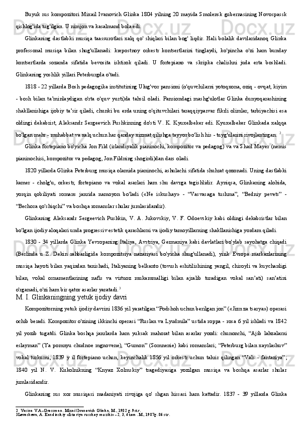 Buyuk rus kompozitori  Mixail Ivanovich Glinka 1804 yilning 20 mayida Smolensk gubernasining Novospassk
qishlog'ida tug'ilgan. U nimjon va kasalmand bola edi.
Glinkaning   dastlabki   musiqa   taassurotlari   xalq   qo'   shiqlari   bilan   bog'   liqdir.   Hali   bolalik   davrlaridanoq   Glinka
professonal   musiqa   bilan   shug'ullanadi:   krepostnoy   orkestr   kontsertlarini   tinglaydi,   ko'pincha   o'zi   ham   bunday
kontsertlarda   sozanda   sifatida   bevosita   ishtirok   qiladi.   U   fortepiano   va   skripka   chalishni   juda   erta   boshladi.
Glinkaning yoshlik yillari Peterburgda o'tadi.
1818 - 22 yillarda Bosh pedagogika institutining Ulug'vor pansioni (o'quvchilarni yotoqxona, oziq - ovqat, kiyim
-   bosh   bilan   ta’minlaydigan   o'rta   o'quv   yurti)da   tahsil   oladi.   Pansiondagi   mashg'ulotlar   Glinka   dunyoqarashining
shakllanishiga ijobiy ta’sir qiladi, chunki bu erda  uning o'qituvchilari taraqqiyparvar fikrli olimlar,  tarbiyachisi esa
oldingi   dekabrist,   Aleksandr   Sergeevich   Pushkinning   do'sti   V.   K.   Kyuxelbeker   edi.   Kyuxelbeker   Glinkada   xalqqa
bo'lgan mehr - muhabbat va xalq uchun har qanday xizmat qilishga tayyor bo'lish his - tuyg'ularini rivojlantirgan.  2
Glinka fortepiano bo'yicha Jon Fild (irlandiyalik pianinochi, kompozitor va pedagog) va va Sharl Mayer (nemis
pianinochisi, kompozitor va pedagog, Jon Fildning shogirdi)dan dars oladi.
1820 yillarda Glinka Peterburg musiqa olamida pianinochi, ashulachi sifatida shuhrat qozonadi. Uning dastlabki
kamer   -   cholg'u,   orkestr,   fortepiano   va   vokal   asarlari   ham   shu   davrga   tegishlidir.   Ayniqsa,   Glinkaning   alohida,
yorqin   qobiliyati   romans   janrida   namoyon   bo'ladi   («Ne   iskushay»   -   “Vasvasaga   tushma”,   “Bedniy   pevets”   -
“Bechora qo'shiqchi” va boshqa romanslar shular jumlasidandir).
Glinkaning   Aleksandr   Sergeevich   Pushkin,   V.   A.   Jukovskiy,   V.   F.   Odoevskiy   kabi   oldingi   dekabristlar   bilan
bo'lgan ijodiy aloqalari unda progressiv estetik qarashlarni va ijodiy tamoyillarning shakllanishiga yordam qiladi.
1830   -   34   yillarda   Glinka   Yevropaning   Italiya,   Avstriya,   Germaniya   kabi   davlatlari   bo'ylab   sayohatga   chiqadi
(Berlinda   u   Z.   Dekin   rahbarligida   kompozitsiya   nazariyasi   bo'yicha   shug'ullanadi),   yirik   Evropa   markazlarining
musiqa hayoti bilan yaqindan tanishadi, Italiyaning belkanto  (tovush eshitilishining  yengil, chiroyli va kuychanligi
bilan,   vokal   ornamentlarining   nafis   va   virtuoz   mukammalligi   bilan   ajralib   turadigan   vokal   san’ati)   san’atini
o'rganadi, o'zi ham bir qator asarlar yaratadi. 3
M. I. Glinkaningning yetuk ijodiy davri
Kompozitorning yetuk ijodiy davrini 1836 yil yaratilgan “Podshoh uchun berilgan jon” («Jizn za tsarya») operasi
ochib beradi. Kompozitor o'zining ikkinchi operasi “Ruslan va Lyudmila” ustida roppa - rosa 6 yil ishladi va 1842
yil   yozib   tugatdi.   Glinka   boshqa   janrlarda   ham   yuksak   mahorat   bilan   asarlar   yozdi:   chunonchi,   “Ajib   lahzalarni
eslayman”  (Ya   pomnyu  chudnoe  mgnovene),   “Gumon”  (Somnenie)  kabi  romanslari;  “Peterburg   bilan  xayrlashuv”
vokal   turkumi;   1839   y   il   fortepiano   uchun,   keyinchalik   1856   yil   orkestr   uchun   tahrir   qilingan   “Vals   -   fantaziya”;
1840   yil   N.   V.   Kukolnikning   “Knyaz   Xolmskiy”   tragediyasiga   yozilgan   musiqa   va   boshqa   asarlar   shular
jumlasidandir.
Glinkaning   rus   xor   musiqasi   madaniyati   rivojiga   qo'   shgan   hissasi   ham   kattadir.   1837   -   39   yillarda   Glinka
2 Vasina V.A.-Grossman. Mixail Ivanovich Glinka, M., 1982 g. 9str.
3 Levasheva, A. Kandinskiy «Istoriya russkoy muziki» - 2, 3, 4 tom. M., 1987g. 86 str. 