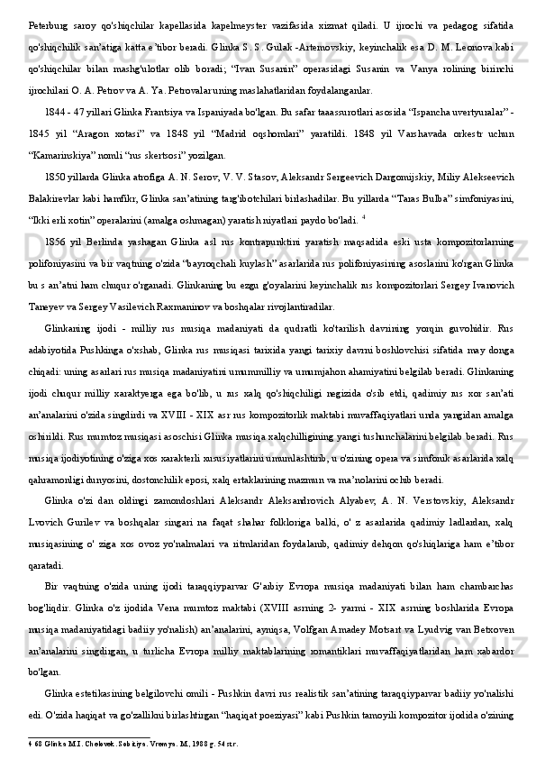 Peterburg   saroy   qo'shiqchilar   kapellasida   kapelmeyster   vazifasida   xizmat   qiladi.   U   ijrochi   va   pedagog   sifatida
qo'shiqchilik san’atiga katta e’tibor beradi. Glinka S. S. Gulak -Artemovskiy, keyinchalik esa D. M. Leonova kabi
qo'shiqchilar   bilan   mashg'ulotlar   olib   boradi;   “Ivan   Susanin”   operasidagi   Susanin   va   Vanya   rolining   birinchi
ijrochilari O. A. Petrov va A. Ya. Petrovalar uning maslahatlaridan foydalanganlar.
1844 - 47 yillari Glinka Frantsiya va Ispaniyada bo'lgan. Bu safar taaassurotlari asosida “Ispancha uvertyuralar” -
1845   yil   “Aragon   xotasi”   va   1848   yil   “Madrid   oqshomlari”   yaratildi.   1848   yil   Varshavada   orkestr   uchun
“Kamarinskiya” nomli “rus skertsosi” yozilgan.
1850 yillarda Glinka atrofiga A. N. Serov, V. V. Stasov, Aleksandr Sergeevich Dargomijskiy, Miliy Alekseevich
Balakirevlar kabi hamfikr, Glinka san’atining targ'ibotchilari birlashadilar. Bu yillarda “Taras Bulba” simfoniyasini,
“Ikki erli xotin” operalarini (amalga oshmagan) yaratish niyatlari paydo bo'ladi.  4
1856   yil   Berlinda   yashagan   Glinka   asl   rus   kontrapunktini   yaratish   maqsadida   eski   usta   kompozitorlarning
polifoniyasini va bir vaqtning o'zida “bayroqchali kuylash” asarlarida rus polifoniyasining asoslarini ko'rgan Glinka
bu s an’atni ham chuqur o'rganadi. Glinkaning bu ezgu g'oyalarini keyinchalik rus kompozitorlari Sergey Ivanovich
Taneyev va Sergey Vasilevich Raxmaninov va boshqalar rivojlantiradilar.
Glinkaning   ijodi   -   milliy   rus   musiqa   madaniyati   da   qudratli   ko'tarilish   davrining   yorqin   guvohidir.   Rus
adabiyotida   Pushkinga   o'xshab,   Glinka   rus   musiqasi   tarixida   yangi   tarixiy   davrni   boshlovchisi   sifatida   may   donga
chiqadi: uning asarlari rus musiqa madaniyatini umummilliy va umumjahon ahamiyatini belgilab beradi. Glinkaning
ijodi   chuqur   milliy   xaraktyerga   ega   bo'lib,   u   rus   xalq   qo'shiqchiligi   negizida   o'sib   etdi,   qadimiy   rus   xor   san’ati
an’analarini o'zida singdirdi va XVIII - XIX asr rus kompozitorlik maktabi muvaffaqiyatlari unda yangidan amalga
oshirildi. Rus mumtoz musiqasi asoschisi Glinka musiqa xalqchilligining yangi tushunchalarini belgilab beradi. Rus
musiqa ijodiyotining o'ziga xos xarakterli xususiyatlarini umumlashtirib, u o'zining opera va simfonik asarlarida xalq
qahramonligi dunyosini, dostonchilik eposi, xalq ertaklarining mazmun va ma’nolarini ochib beradi.
Glinka   o'zi   dan   oldingi   zamondoshlari   Aleksandr   Aleksandrovich   Alyabev,   A.   N.   Verstovskiy,   Aleksandr
Lvovich   Gurilev   va   boshqalar   singari   na   faqat   shahar   folkloriga   balki,   o'   z   asarlarida   qadimiy   ladlardan,   xalq
musiqasining   o'   ziga   xos   ovoz   yo'nalmalari   va   ritmlaridan   foydalanib,   qadimiy   dehqon   qo'shiqlariga   ham   e’tibor
qaratadi.
Bir   vaqtning   o'zida   uning   ijodi   taraqqiyparvar   G'arbiy   Evropa   musiqa   madaniyati   bilan   ham   chambarchas
bog'liqdir.   Glinka   o'z   ijodida   Vena   mumtoz   maktabi   (XVIII   asrning   2-   yarmi   -   XIX   asrning   boshlarida   Evropa
musiqa madaniyatidagi badiiy yo'nalish) an’analarini, ayniqsa, Volfgan Amadey Motsart va Lyudvig van Betxoven
an’analarini   singdirgan,   u   turlicha   Evropa   milliy   maktablarining   romantiklari   muvaffaqiyatlaridan   ham   xabardor
bo'lgan.
Glinka estetikasining belgilovchi omili - Pushkin davri rus realistik san’atining taraqqiyparvar badiiy yo'nalishi
edi. O'zida haqiqat va go'zallikni birlashtirgan “haqiqat poeziyasi” kabi Pushkin tamoyili kompozitor ijodida o'zining
4 68 Glinka M.I. Chelovek. Sobitiya. Vremya. M., 1988 g. 54 str. 