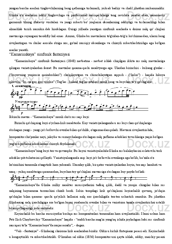 yozgan barcha asarlari tinglovchilarning keng qatlamiga tushunarli, yuksak badiiy va shakl jihatdan mukammaldir.
Glinka   o'z   asarlarini   oddiy   tinglovchiga   va   professional   musiqachilarga   teng   ravishda   yaratar   ekan,   zamonaviy
garmonik   tilning   ifodaviy   vositalari   va   yangi   orkestr   bo'   yoqlarini   obrazlarning   oddiyligi   va   tushunarliligi   bilan
almashlab   turish   mumkin   deb   hisoblagan.   Oxirgi   yillarda   yaratgan   simfonik   asarlarda   u   doimo   xalq   qo'   shiqlari
mavzusiga suyangani tasodifiy hol emas. Ammo, Glinka bu mavzularni to'g'ridan-to'g'ri ko'chirmasdan, ularni keng
rivojlantirgan   va   shular   asosida   o'ziga   xos,   go'zal   musiqiy   obrazlarga   va   chiroyli   orkestrlashtirishga   ega   bo'lgan
asarlar yaratdi.
“Kamarinskaya” simfonik fantaziyasi
“Kamarinskaya”   simfonik   fantaziyasi   (1848)   navbatma   -   navbat   ishlab   chiqilgan   ikkita   rus   xalq   mavzulariga
qilingan   variatsiyalardan   iborat.   Bu   mavzular  qarama-qashi   xaraktyerga   ega.   Ulardan   birinchisi   -   kulrang   g'ozlar   -
(“kuyovning   yoqimsiz   qarindoshlari”)   cho'qilayotgan   va   chimchilayotgan   oqqush   -   (“kelin”)   -   haqida   hikoya
qiluvchi, “Iz - za gor, gor visokix” (Tog'lar... baland tog'lar ortidan) nomli keng va kuychan to'y qo'shig'idir:
Ikkinchi mavzu - “Kamarinskaya” nomli sho'x rus raqs kuyi:
Birinchi qo'shiqning kuyi o'ychan-lirik xarakterda. Kuy variatsiyalanganda u rus kuy chan qo'shiqlariga 
o'xshagan yangi - yangi jo'r bo'luvchi ovozlar bilan qo'shilib, o'zgarmasdan qoladi. Mavzuni rivojlantirishda, 
kompozitor cho'ponlar nayi, jaleyka va surnaychalarga o'xshagan xalq puflama asboblari tovushlariga yaqin bo'lgan 
yog'och puflama asboblardan chiroyli foydalanadi.
“Kamarinskaya”ning kuyi tez va quvnoqdir. Bu kuyni variatsiyalashda Glinka rus balalaykasini eslatuvchi torli 
asboblar pitstsikatosini qo'llaydi. Variatsiyalanganda raqs kuyi jo'r bo'luvchi ovozlarga ega bo'lib, ba’zida o'z 
ko'rinishini tamomila o'zagrtirib ham yuboradi. Shunday qilib, bir qator variatsiyalardan keyin, tez raqs harakati va 
uzuq - yuluq xarakteriga qaramasdan, kuychan toy qo'shiqlari mavzusiga o'xshagan kuy paydo bo'ladi:
“Kamarinskaya”da   Glinka   milliy   xarakter   xususiyatlarini   tadbiq   qildi,   dadil   va   yorqin   chizgilar   bilan   rus
xalqining   bayramona   turmushini   chizib   berdi.   Sekin   tempdagi   lirik   qo'shiqlarni   keyinchalik   quvnoq,   jo'shqin
qo'shiqlar   bilan   qarama-   qarshi   qo'yilish   hollarini   xalq   xor   ijrochiligida   tez-tez   uchratish   mumkin.   Bu   jihatdan
Glinkaning xalq ijrochiligiga xos bo'lgan kuyni yordamchi ovozlar bilan va variatsion tarzda rivojlantirishni ustalik
bilan qo'llaganligi juda muhimdir.
Keyinchalik bu barcha xususiyatlar boshqa rus kompozitorlari tomonidan ham rivojlantirildi. Shuni uchun ham
Petr Ilich Chaykovskiy “Kamarinskaya” haqida - “xuddi barcha mag'iz yong'oq ichida joylashgan kabi rus simfonik
musiqasi to'la “Kamarinskaya”da mujassamdir”, - degan.
“Vals - fantaziya” - Glinkaing shoirona lirik asarlaridan biridir. Oldin u kichik fortepiano pesasi edi. Keyinchalik
u kengaytirildi va  orkestrlashtirildi. O'limidan  sal  oldin  (1856) kompozitor uni  qayta  ishlab,  oddiy,  maishiy  pesani 