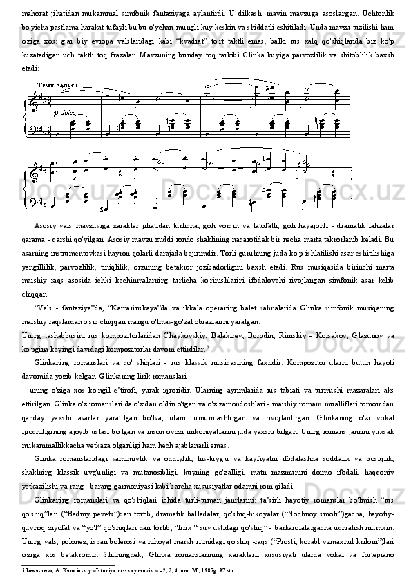 mahorat   jihatidan   mukammal   simfonik   fantaziyaga   aylantirdi.   U   dilkash,   mayin   mavzuga   asoslangan.   Uchtonlik
bo'yicha pastlama harakat tufayli bu bu o'ychan-mungli kuy keskin va shiddatli eshitiladi. Unda mavzu tuzilishi ham
o'ziga   xos:   g'ar   biy   evropa   valslaridagi   kabi   “kvadrat”   to'rt   taktli   emas,   balki   rus   xalq   qo'shiqlarida   biz   ko'p
kuzatadigan   uch   taktli   toq   frazalar.   Mavzuning   bunday   toq   tarkibi   Glinka   kuyiga   parvozlilik   va   shitoblilik   baxsh
etadi:
Asosiy   vals   mavzusiga   xarakter   jihatidan   turlicha;   goh   yorqin   va   latofatli,   goh   hayajonli   -   dramatik   lahzalar
qarama - qarshi qo'yilgan. Asosiy mavzu xuddi rondo shaklining naqarotidek bir necha marta takrorlanib keladi. Bu
asarning instrumentovkasi hayron qolarli darajada bejirimdir. Torli guruhning juda ko'p ishlatilishi asar eshitilishiga
yengillilik,   parvozlilik,   tiniqlilik,   orzuning   betakror   jozibadorligini   baxsh   etadi.   Rus   musiqasida   birinchi   marta
maishiy   raqs   asosida   ichki   kechinmalarning   turlicha   ko'rinishlarini   ifodalovchi   rivojlangan   simfonik   asar   kelib
chiqqan.
“Vals   -   fantaziya”da,   “Kamarinskaya”da   va   ikkala   operaning   balet   sahnalarida   Glinka   simfonik   musiqaning
maishiy raqslardan o'sib chiqqan mangu o'lmas-go'zal obrazlarini yaratgan.
Uning   tashabbusini   rus   kompozitorlaridan   Chaykovskiy,   Balakirev,   Borodin,   Rimskiy   -   Korsakov,   Glazunov   va
ko'pgina keyingi davrdagi kompozitorlar davom ettirdilar. 6
Glinkaning   romanslari   va   qo'   shiqlari   -   rus   klassik   musiqasining   faxridir.   Kompozitor   ularni   butun   hayoti
davomida yozib kelgan. Glinkaning lirik romanslari
- uning   o'ziga   xos   ko'ngil   e’tirofi,   yurak   iqroridir.   Ularning   ayrimlarida   rus   tabiati   va   turmushi   mazaralari   aks
ettirilgan. Glinka o'z romanslari da o'zidan oldin o'tgan va o'z zamondoshlari - maishiy romans mualliflari tomonidan
qanday   yaxshi   asarlar   yaratilgan   bo'lsa,   ularni   umumlashtirgan   va   rivojlantirgan.   Glinkaning   o'zi   vokal
ijrochiligining ajoyib ustasi bo'lgan va inson ovozi imkoniyatlarini juda yaxshi bilgan. Uning romans janrini yuksak
mukammallikkacha yetkaza olganligi ham hech ajablanarli emas.
Glinka   romanslaridagi   samimiylik   va   oddiylik,   his-tuyg'u   va   kayfiyatni   ifodalashda   soddalik   va   bosiqlik,
shaklning   klassik   uyg'unligi   va   mutanosibligi,   kuyning   go'zalligi,   matn   mazmunini   doimo   ifodali,   haqqoniy
yetkazilishi va rang - barang garmoniyasi kabi barcha xususiyatlar odamni rom qiladi.
Glinkaning   romanslari   va   qo'shiqlari   ichida   turli-tuman   janrlarini:   ta’sirli   hayotiy   romanslar   bo'lmish   “rus
qo'shiq”lari   (“Bedniy   pevets”)dan   tortib,   dramatik   balladalar,   qo'shiq-hikoyalar   (“Nochnoy   smotr”)gacha,   hayotiy-
quvnoq ziyofat va “yo'l” qo'shiqlari dan tortib, “lirik “ suv ustidagi qo'shiq” - barkarolalargacha uchratish mumkin.
Uning vals, polonez, ispan bolerosi va nihoyat marsh ritmidagi qo'shiq -raqs (“Prosti, korabl vzmaxnul krilom”)lari
o'ziga   xos   betakrordir.   Shuningdek,   Glinka   romanslarining   xarakterli   xususiyati   ularda   vokal   va   fortepiano
6 Levasheva, A. Kandinskiy «Istoriya russkoy muziki» - 2, 3, 4 tom. M., 1987g. 97 str 